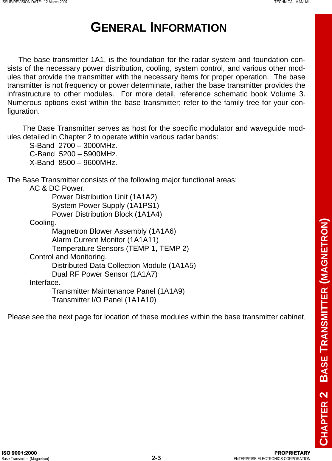 ISSUE/REVISION DATE:  12 March 2007    TECHNICAL MANUAL         CHAPTER 2   BASE TRANSMITTER (MAGNETRON) ISO 9001:2000    PROPRIETARY Base Transmitter (Magnetron)  2-3  ENTERPRISE ELECTRONICS CORPORATION   The base transmitter 1A1, is the foundation for the radar system and foundation con-sists of the necessary power distribution, cooling, system control, and various other mod-ules that provide the transmitter with the necessary items for proper operation.  The base transmitter is not frequency or power determinate, rather the base transmitter provides the infrastructure to other modules.  For more detail, reference schematic book Volume 3.  Numerous options exist within the base transmitter; refer to the family tree for your con-figuration.    The Base Transmitter serves as host for the specific modulator and waveguide mod-ules detailed in Chapter 2 to operate within various radar bands: S-Band  2700 – 3000MHz. C-Band  5200 – 5900MHz. X-Band  8500 – 9600MHz.  The Base Transmitter consists of the following major functional areas: AC &amp; DC Power. Power Distribution Unit (1A1A2) System Power Supply (1A1PS1) Power Distribution Block (1A1A4) Cooling. Magnetron Blower Assembly (1A1A6) Alarm Current Monitor (1A1A11) Temperature Sensors (TEMP 1, TEMP 2) Control and Monitoring. Distributed Data Collection Module (1A1A5) Dual RF Power Sensor (1A1A7) Interface. Transmitter Maintenance Panel (1A1A9) Transmitter I/O Panel (1A1A10)  Please see the next page for location of these modules within the base transmitter cabinet. GENERAL INFORMATION 