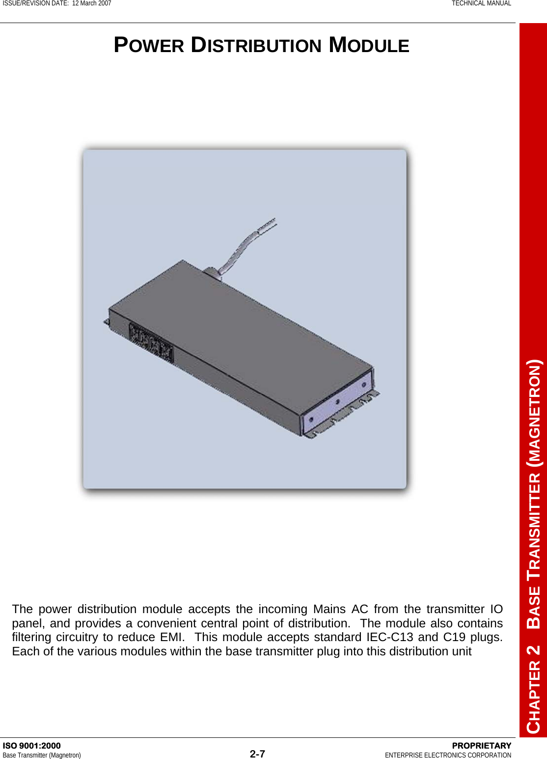 ISSUE/REVISION DATE:  12 March 2007    TECHNICAL MANUAL         CHAPTER 2   BASE TRANSMITTER (MAGNETRON) ISO 9001:2000    PROPRIETARY Base Transmitter (Magnetron)  2-7  ENTERPRISE ELECTRONICS CORPORATION  The power distribution module accepts the incoming Mains AC from the transmitter IO panel, and provides a convenient central point of distribution.  The module also contains filtering circuitry to reduce EMI.  This module accepts standard IEC-C13 and C19 plugs.  Each of the various modules within the base transmitter plug into this distribution unit  POWER DISTRIBUTION MODULE 