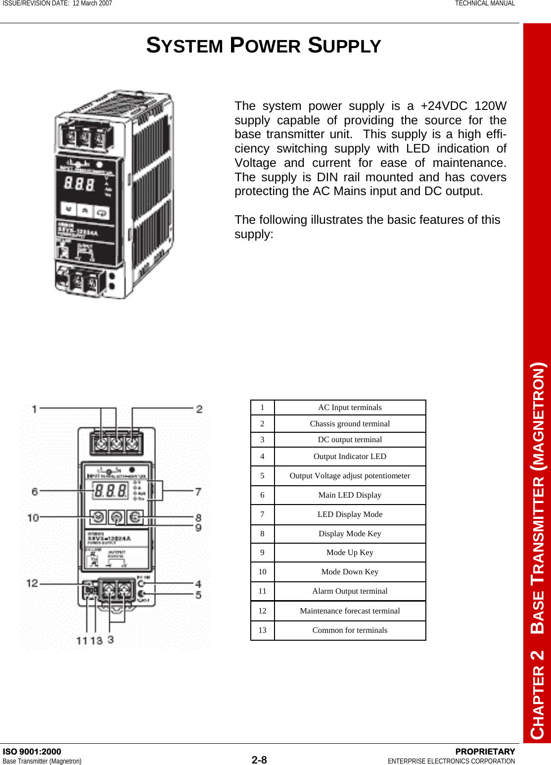 ISSUE/REVISION DATE:  12 March 2007    TECHNICAL MANUAL         CHAPTER 2   BASE TRANSMITTER (MAGNETRON) ISO 9001:2000    PROPRIETARY Base Transmitter (Magnetron)  2-8  ENTERPRISE ELECTRONICS CORPORATION   The system power supply is a +24VDC 120W supply capable of providing the source for the base transmitter unit.  This supply is a high effi-ciency switching supply with LED indication of Voltage and current for ease of maintenance.  The supply is DIN rail mounted and has covers protecting the AC Mains input and DC output.  The following illustrates the basic features of this supply:   1 AC Input terminals 2 Chassis ground terminal 3 DC output terminal 4 Output Indicator LED 5 Output Voltage adjust potentiometer 6 Main LED Display 7 LED Display Mode 8 Display Mode Key 9 Mode Up Key 10 Mode Down Key 11 Alarm Output terminal 12 Maintenance forecast terminal 13 Common for terminals SYSTEM POWER SUPPLY 