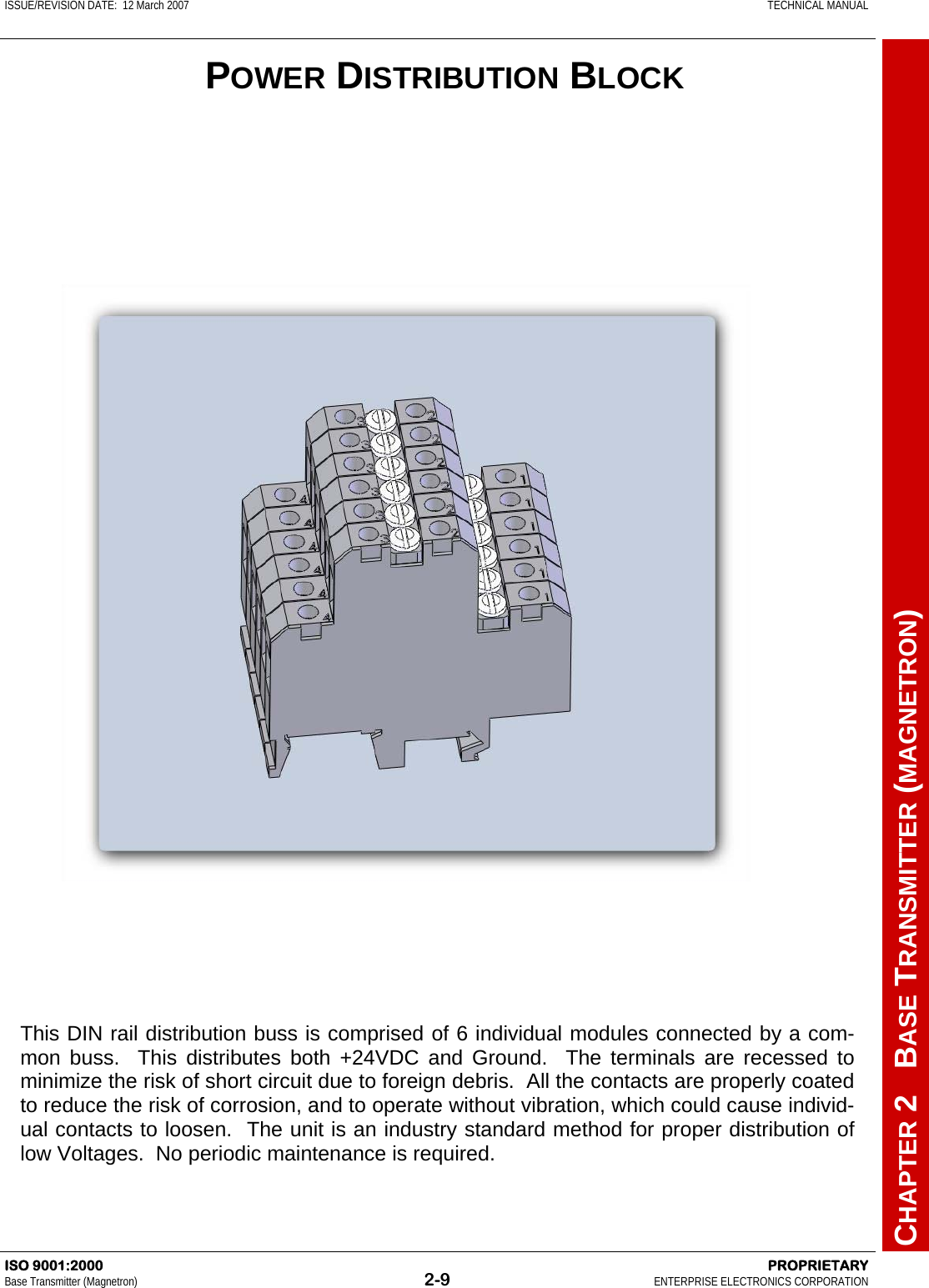 ISSUE/REVISION DATE:  12 March 2007    TECHNICAL MANUAL         CHAPTER 2   BASE TRANSMITTER (MAGNETRON) ISO 9001:2000    PROPRIETARY Base Transmitter (Magnetron)  2-9  ENTERPRISE ELECTRONICS CORPORATION  This DIN rail distribution buss is comprised of 6 individual modules connected by a com-mon buss.  This distributes both +24VDC and Ground.  The terminals are recessed to minimize the risk of short circuit due to foreign debris.  All the contacts are properly coated to reduce the risk of corrosion, and to operate without vibration, which could cause individ-ual contacts to loosen.  The unit is an industry standard method for proper distribution of low Voltages.  No periodic maintenance is required. POWER DISTRIBUTION BLOCK 