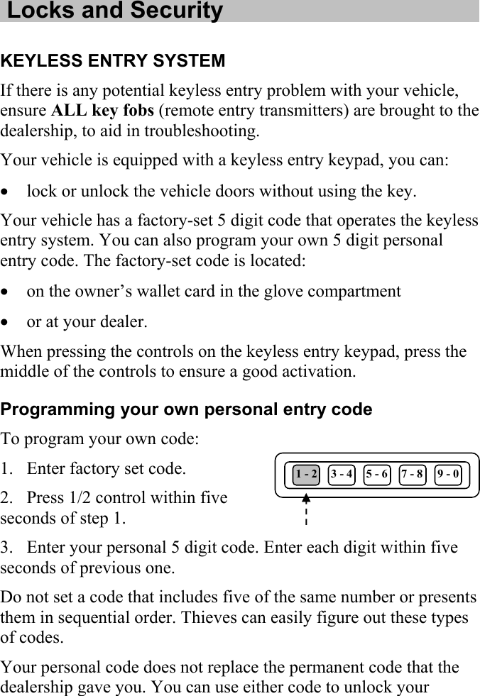   Locks and Security  KEYLESS ENTRY SYSTEM If there is any potential keyless entry problem with your vehicle, ensure ALL key fobs (remote entry transmitters) are brought to the dealership, to aid in troubleshooting.  Your vehicle is equipped with a keyless entry keypad, you can: • lock or unlock the vehicle doors without using the key. Your vehicle has a factory-set 5 digit code that operates the keyless entry system. You can also program your own 5 digit personal entry code. The factory-set code is located: • on the owner’s wallet card in the glove compartment • or at your dealer. When pressing the controls on the keyless entry keypad, press the middle of the controls to ensure a good activation. Programming your own personal entry code To program your own code: 1. Enter factory set code.  1 - 2  3 - 4  5 - 6  7 - 8  9 - 0 2. Press 1/2 control within five seconds of step 1. 3. Enter your personal 5 digit code. Enter each digit within five seconds of previous one. Do not set a code that includes five of the same number or presents them in sequential order. Thieves can easily figure out these types of codes. Your personal code does not replace the permanent code that the dealership gave you. You can use either code to unlock your 