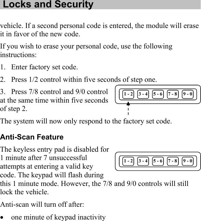   Locks and Security  vehicle. If a second personal code is entered, the module will erase it in favor of the new code. If you wish to erase your personal code, use the following instructions: 1. Enter factory set code. 2. Press 1/2 control within five seconds of step one. 3. Press 7/8 control and 9/0 control at the same time within five seconds of step 2. 1 - 2  3 - 4  5 - 6  7 - 8  9 - 0 The system will now only respond to the factory set code. Anti-Scan Feature 1 - 2  3 - 4 The keyless entry pad is disabled for 1 minute after 7 unsuccessful attempts at entering a valid key code. The keypad will flash during this 1 minute mode. However, the 7/8 and 9/0 cont5 - 6  7 - 8  9 - 0 rols will still  one minute of keypad inactivity  lock the vehicle. Anti-scan will turn off after: •