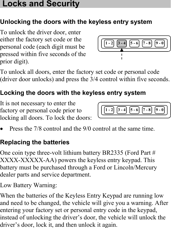   Locks and Security  Unlocking the doors with the keyless entry system To unlock the driver door, enter either the factory set code or the personal code (each digit must be pressed within five seconds of the prior digit). 1 - 2  3 - 4  5 - 6  7 - 8  9 - 0 To unlock all doors, enter the factory set code or personal code (driver door unlocks) and press the 3/4 control within five seconds. Locking the doors with the keyless entry system It is not necessary to enter the factory or personal code prior to locking all doors. To lock the doors: 1 - 2  3 - 4  5 - 6  7 - 8  9 - 0 • Press the 7/8 control and the 9/0 control at the same time. Replacing the batteries One coin type three-volt lithium battery BR2335 (Ford Part # XXXX-XXXXX-AA) powers the keyless entry keypad. This battery must be purchased through a Ford or Lincoln/Mercury dealer parts and service department.  Low Battery Warning: When the batteries of the Keyless Entry Keypad are running low and need to be changed, the vehicle will give you a warning. After entering your factory set or personal entry code in the keypad, instead of unlocking the driver’s door, the vehicle will unlock the driver’s door, lock it, and then unlock it again. 