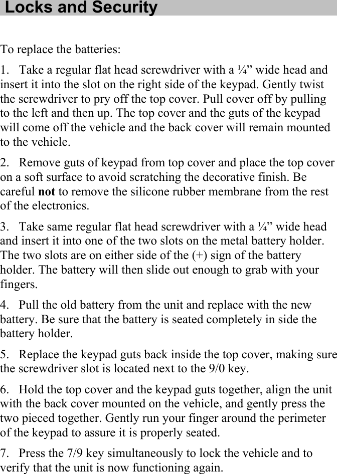   Locks and Security  To replace the batteries: 1. Take a regular flat head screwdriver with a ¼” wide head and insert it into the slot on the right side of the keypad. Gently twist the screwdriver to pry off the top cover. Pull cover off by pulling to the left and then up. The top cover and the guts of the keypad will come off the vehicle and the back cover will remain mounted to the vehicle. 2. Remove guts of keypad from top cover and place the top cover on a soft surface to avoid scratching the decorative finish. Be careful not to remove the silicone rubber membrane from the rest of the electronics. 3. Take same regular flat head screwdriver with a ¼” wide head and insert it into one of the two slots on the metal battery holder. The two slots are on either side of the (+) sign of the battery holder. The battery will then slide out enough to grab with your fingers.  4. Pull the old battery from the unit and replace with the new battery. Be sure that the battery is seated completely in side the battery holder. 5. Replace the keypad guts back inside the top cover, making sure the screwdriver slot is located next to the 9/0 key. 6. Hold the top cover and the keypad guts together, align the unit with the back cover mounted on the vehicle, and gently press the two pieced together. Gently run your finger around the perimeter of the keypad to assure it is properly seated.  7. Press the 7/9 key simultaneously to lock the vehicle and to verify that the unit is now functioning again. 