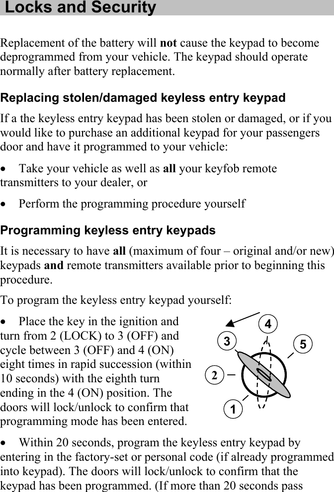   Locks and Security  Replacement of the battery will not cause the keypad to become deprogrammed from your vehicle. The keypad should operate normally after battery replacement. Replacing stolen/damaged keyless entry keypad If a the keyless entry keypad has been stolen or damaged, or if you would like to purchase an additional keypad for your passengers door and have it programmed to your vehicle: • Take your vehicle as well as all your keyfob remote transmitters to your dealer, or • Perform the programming procedure yourself Programming keyless entry keypads It is necessary to have all (maximum of four – original and/or new) keypads and remote transmitters available prior to beginning this procedure. To program the keyless entry keypad yourself:  3452134521• Place the key in the ignition and turn from 2 (LOCK) to 3 (OFF) and cycle between 3 (OFF) and 4 (ON) eight times in rapid succession (within 10 seconds) with the eighth turn ending in the 4 (ON) position. The doors will lock/unlock to confirm that programming mode has been entered. • Within 20 seconds, program the keyless entry keypad by entering in the factory-set or personal code (if already programmed into keypad). The doors will lock/unlock to confirm that the keypad has been programmed. (If more than 20 seconds pass 