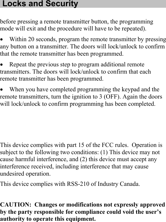   Locks and Security  before pressing a remote transmitter button, the programming mode will exit and the procedure will have to be repeated). • Within 20 seconds, program the remote transmitter by pressing any button on a transmitter. The doors will lock/unlock to confirm that the remote transmitter has been programmed. • Repeat the previous step to program additional remote transmitters. The doors will lock/unlock to confirm that each remote transmitter has been programmed. • When you have completed programming the keypad and the remote transmitters, turn the ignition to 3 (OFF). Again the doors will lock/unlock to confirm programming has been completed.    This device complies with part 15 of the FCC rules.  Operation is subject to the following two conditions: (1) This device may not cause harmful interference, and (2) this device must accept any interference received, including interference that may cause undesired operation.  This device complies with RSS-210 of Industry Canada.  CAUTION:  Changes or modifications not expressly approved by the party responsible for compliance could void the user’s authority to operate this equipment.  