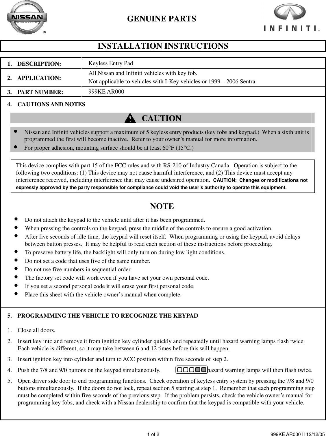         GENUINE PARTS   INSTALLATION INSTRUCTIONS    1 of 2  999KE AR000 II 12/12/05 1. DESCRIPTION: Keyless Entry Pad 2. APPLICATION: All Nissan and Infiniti vehicles with key fob.   Not applicable to vehicles with I-Key vehicles or 1999 – 2006 Sentra. 3. PART NUMBER: 999KE AR000 4. CAUTIONS AND NOTES   CAUTION        • Nissan and Infiniti vehicles support a maximum of 5 keyless entry products (key fobs and keypad.)  When a sixth unit is programmed the first will become inactive.  Refer to your owner’s manual for more information. • For proper adhesion, mounting surface should be at least 60°F (15°C.)        This device complies with part 15 of the FCC rules and with RS-210 of Industry Canada.  Operation is subject to the following two conditions: (1) This device may not cause harmful interference, and (2) This device must accept any interference received, including interference that may cause undesired operation.  CAUTION:  Changes or modifications not expressly approved by the party responsible for compliance could void the user’s authority to operate this equipment.       NOTE   • Do not attach the keypad to the vehicle until after it has been programmed. • When pressing the controls on the keypad, press the middle of the controls to ensure a good activation. • After five seconds of idle time, the keypad will reset itself.  When programming or using the keypad, avoid delays between button presses.  It may be helpful to read each section of these instructions before proceeding.   • To preserve battery life, the backlight will only turn on during low light conditions. • Do not set a code that uses five of the same number. • Do not use five numbers in sequential order. • The factory set code will work even if you have set your own personal code. • If you set a second personal code it will erase your first personal code. • Place this sheet with the vehicle owner’s manual when complete.   5. PROGRAMMING THE VEHICLE TO RECOGNIZE THE KEYPAD 1. Close all doors. 2. Insert key into and remove it from ignition key cylinder quickly and repeatedly until hazard warning lamps flash twice.   Each vehicle is different, so it may take between 6 and 12 times before this will happen. 3. Insert ignition key into cylinder and turn to ACC position within five seconds of step 2.   4. Push the 7/8 and 9/0 buttons on the keypad simultaneously.                        The hazard warning lamps will then flash twice. 5. Open driver side door to end programming functions.  Check operation of keyless entry system by pressing the 7/8 and 9/0 buttons simultaneously.  If the doors do not lock, repeat section 5 starting at step 1.  Remember that each programming step must be completed within five seconds of the previous step.  If the problem persists, check the vehicle owner’s manual for programming key fobs, and check with a Nissan dealership to confirm that the keypad is compatible with your vehicle. 