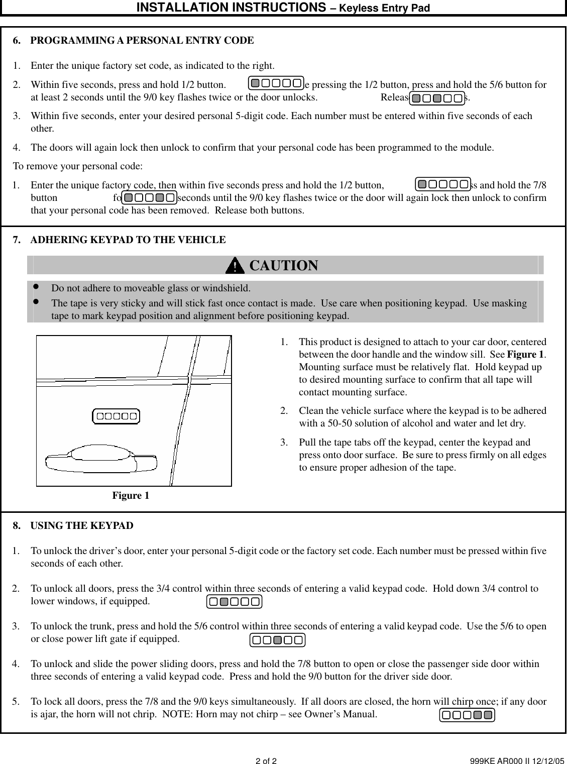 INSTALLATION INSTRUCTIONS – Keyless Entry Pad    2 of 2  999KE AR000 II 12/12/05 6. PROGRAMMING A PERSONAL ENTRY CODE 1. Enter the unique factory set code, as indicated to the right.   2. Within five seconds, press and hold 1/2 button.                        While pressing the 1/2 button, press and hold the 5/6 button for at least 2 seconds until the 9/0 key flashes twice or the door unlocks.                        Release both buttons. 3. Within five seconds, enter your desired personal 5-digit code. Each number must be entered within five seconds of each other.  4. The doors will again lock then unlock to confirm that your personal code has been programmed to the module. To remove your personal code: 1. Enter the unique factory code, then within five seconds press and hold the 1/2 button,                      then press and hold the 7/8 button                       for at least two seconds until the 9/0 key flashes twice or the door will again lock then unlock to confirm that your personal code has been removed.  Release both buttons. 7. ADHERING KEYPAD TO THE VEHICLE  CAUTION        • Do not adhere to moveable glass or windshield.   • The tape is very sticky and will stick fast once contact is made.  Use care when positioning keypad.  Use masking tape to mark keypad position and alignment before positioning keypad.               Figure 1  1. This product is designed to attach to your car door, centered between the door handle and the window sill.  See Figure 1.  Mounting surface must be relatively flat.  Hold keypad up to desired mounting surface to confirm that all tape will contact mounting surface. 2. Clean the vehicle surface where the keypad is to be adhered with a 50-50 solution of alcohol and water and let dry.   3. Pull the tape tabs off the keypad, center the keypad and press onto door surface.  Be sure to press firmly on all edges to ensure proper adhesion of the tape.   8. USING THE KEYPAD 1. To unlock the driver’s door, enter your personal 5-digit code or the factory set code. Each number must be pressed within five seconds of each other. 2. To unlock all doors, press the 3/4 control within three seconds of entering a valid keypad code.  Hold down 3/4 control to lower windows, if equipped. 3. To unlock the trunk, press and hold the 5/6 control within three seconds of entering a valid keypad code.  Use the 5/6 to open or close power lift gate if equipped. 4. To unlock and slide the power sliding doors, press and hold the 7/8 button to open or close the passenger side door within three seconds of entering a valid keypad code.  Press and hold the 9/0 button for the driver side door. 5. To lock all doors, press the 7/8 and the 9/0 keys simultaneously.  If all doors are closed, the horn will chirp once; if any door is ajar, the horn will not chrip.  NOTE: Horn may not chirp – see Owner’s Manual.  