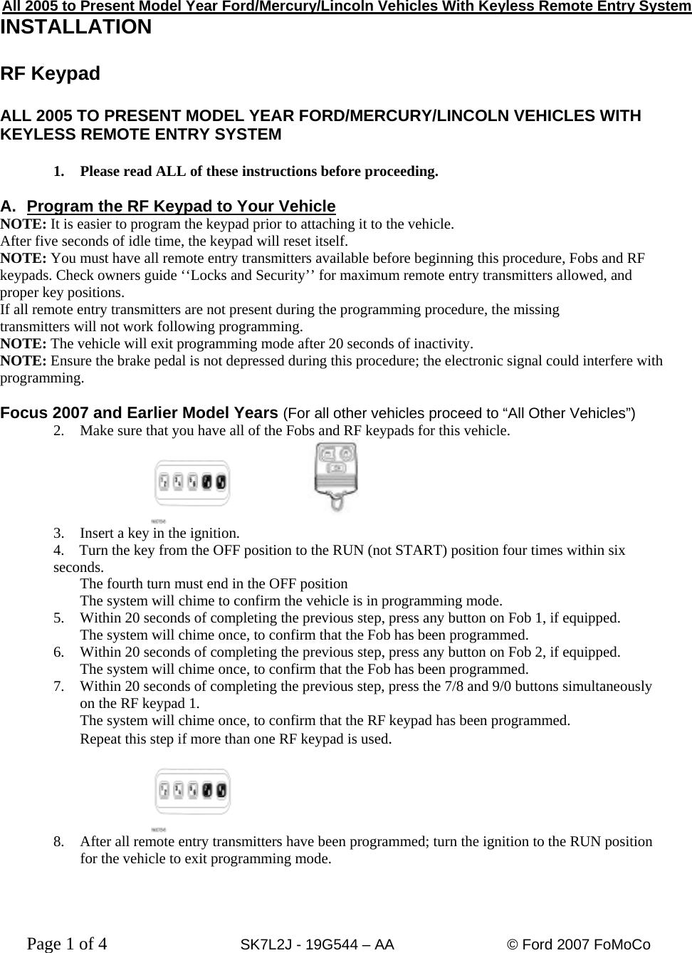  All 2005 to Present Model Year Ford/Mercury/Lincoln Vehicles With Keyless Remote Entry System INSTALLATION  RF Keypad  ALL 2005 TO PRESENT MODEL YEAR FORD/MERCURY/LINCOLN VEHICLES WITH KEYLESS REMOTE ENTRY SYSTEM  1.  Please read ALL of these instructions before proceeding.  A.  Program the RF Keypad to Your Vehicle NOTE: It is easier to program the keypad prior to attaching it to the vehicle. After five seconds of idle time, the keypad will reset itself. NOTE: You must have all remote entry transmitters available before beginning this procedure, Fobs and RF keypads. Check owners guide ‘‘Locks and Security’’ for maximum remote entry transmitters allowed, and proper key positions. If all remote entry transmitters are not present during the programming procedure, the missing transmitters will not work following programming. NOTE: The vehicle will exit programming mode after 20 seconds of inactivity.  NOTE: Ensure the brake pedal is not depressed during this procedure; the electronic signal could interfere with programming.  Focus 2007 and Earlier Model Years (For all other vehicles proceed to “All Other Vehicles”)  2.  Make sure that you have all of the Fobs and RF keypads for this vehicle.  3.  Insert a key in the ignition. 4.    Turn the key from the OFF position to the RUN (not START) position four times within six seconds. The fourth turn must end in the OFF position The system will chime to confirm the vehicle is in programming mode. 5.   Within 20 seconds of completing the previous step, press any button on Fob 1, if equipped. The system will chime once, to confirm that the Fob has been programmed. 6.   Within 20 seconds of completing the previous step, press any button on Fob 2, if equipped. The system will chime once, to confirm that the Fob has been programmed. 7.   Within 20 seconds of completing the previous step, press the 7/8 and 9/0 buttons simultaneously on the RF keypad 1. The system will chime once, to confirm that the RF keypad has been programmed. Repeat this step if more than one RF keypad is used.  8.  After all remote entry transmitters have been programmed; turn the ignition to the RUN position for the vehicle to exit programming mode.    Page 1 of 4      SK7L2J - 19G544 – AA     © Ford 2007 FoMoCo   