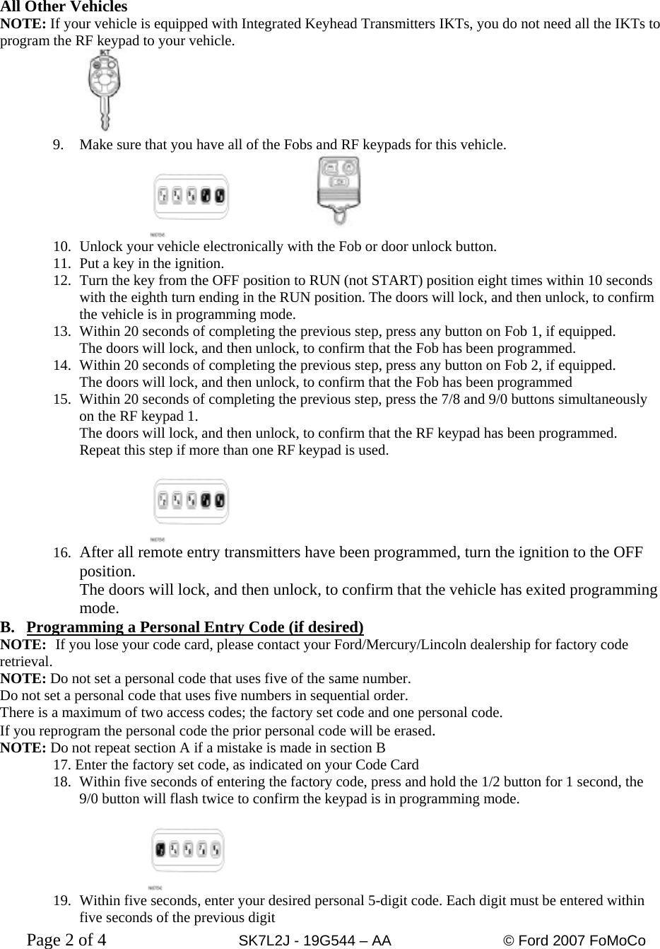  All Other Vehicles NOTE: If your vehicle is equipped with Integrated Keyhead Transmitters IKTs, you do not need all the IKTs to program the RF keypad to your vehicle.      9. Make sure that you have all of the Fobs and RF keypads for this vehicle.      10. Unlock your vehicle electronically with the Fob or door unlock button. 11.  Put a key in the ignition. 12.  Turn the key from the OFF position to RUN (not START) position eight times within 10 seconds with the eighth turn ending in the RUN position. The doors will lock, and then unlock, to confirm the vehicle is in programming mode. 13.  Within 20 seconds of completing the previous step, press any button on Fob 1, if equipped. The doors will lock, and then unlock, to confirm that the Fob has been programmed. 14.  Within 20 seconds of completing the previous step, press any button on Fob 2, if equipped. The doors will lock, and then unlock, to confirm that the Fob has been programmed 15.  Within 20 seconds of completing the previous step, press the 7/8 and 9/0 buttons simultaneously on the RF keypad 1. The doors will lock, and then unlock, to confirm that the RF keypad has been programmed. Repeat this step if more than one RF keypad is used.    16.  After all remote entry transmitters have been programmed, turn the ignition to the OFF position. The doors will lock, and then unlock, to confirm that the vehicle has exited programming mode. B.  Programming a Personal Entry Code (if desired) NOTE:  If you lose your code card, please contact your Ford/Mercury/Lincoln dealership for factory code retrieval. NOTE: Do not set a personal code that uses five of the same number.  Do not set a personal code that uses five numbers in sequential order. There is a maximum of two access codes; the factory set code and one personal code. If you reprogram the personal code the prior personal code will be erased. NOTE: Do not repeat section A if a mistake is made in section B 17. Enter the factory set code, as indicated on your Code Card 18.  Within five seconds of entering the factory code, press and hold the 1/2 button for 1 second, the 9/0 button will flash twice to confirm the keypad is in programming mode.  19.  Within five seconds, enter your desired personal 5-digit code. Each digit must be entered within five seconds of the previous digit Page 2 of 4      SK7L2J - 19G544 – AA     © Ford 2007 FoMoCo   