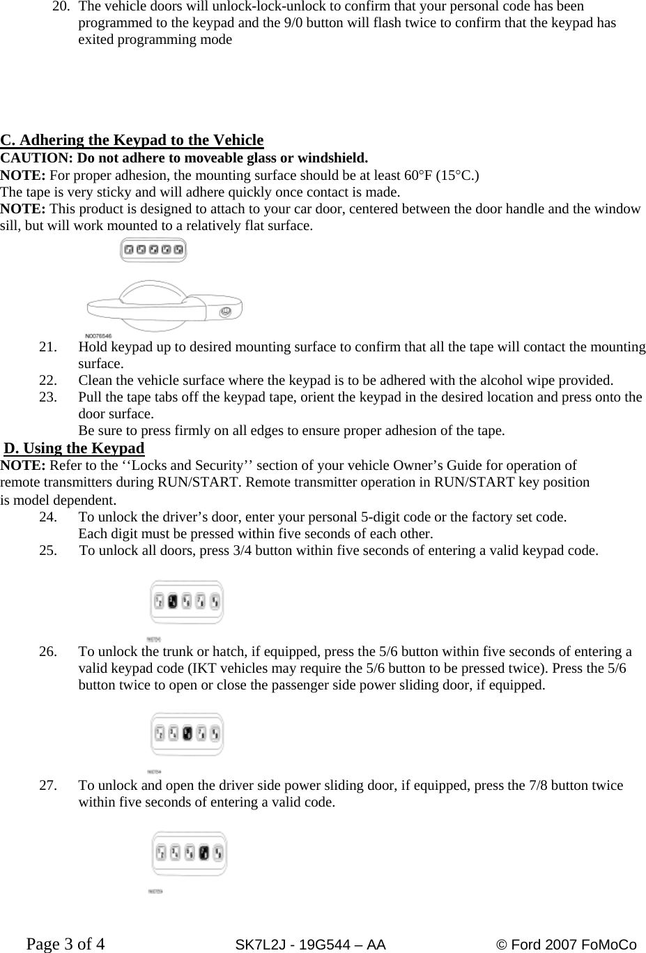 20.  The vehicle doors will unlock-lock-unlock to confirm that your personal code has been programmed to the keypad and the 9/0 button will flash twice to confirm that the keypad has exited programming mode      C. Adhering the Keypad to the Vehicle CAUTION: Do not adhere to moveable glass or windshield. NOTE: For proper adhesion, the mounting surface should be at least 60°F (15°C.) The tape is very sticky and will adhere quickly once contact is made. NOTE: This product is designed to attach to your car door, centered between the door handle and the window sill, but will work mounted to a relatively flat surface.      21.  Hold keypad up to desired mounting surface to confirm that all the tape will contact the mounting surface. 22.  Clean the vehicle surface where the keypad is to be adhered with the alcohol wipe provided. 23.  Pull the tape tabs off the keypad tape, orient the keypad in the desired location and press onto the door surface. Be sure to press firmly on all edges to ensure proper adhesion of the tape.  D. Using the Keypad NOTE: Refer to the ‘‘Locks and Security’’ section of your vehicle Owner’s Guide for operation of remote transmitters during RUN/START. Remote transmitter operation in RUN/START key position  is model dependent. 24.  To unlock the driver’s door, enter your personal 5-digit code or the factory set code. Each digit must be pressed within five seconds of each other. 25.      To unlock all doors, press 3/4 button within five seconds of entering a valid keypad code.  26.  To unlock the trunk or hatch, if equipped, press the 5/6 button within five seconds of entering a valid keypad code (IKT vehicles may require the 5/6 button to be pressed twice). Press the 5/6 button twice to open or close the passenger side power sliding door, if equipped.   27.  To unlock and open the driver side power sliding door, if equipped, press the 7/8 button twice within five seconds of entering a valid code.     Page 3 of 4      SK7L2J - 19G544 – AA     © Ford 2007 FoMoCo   