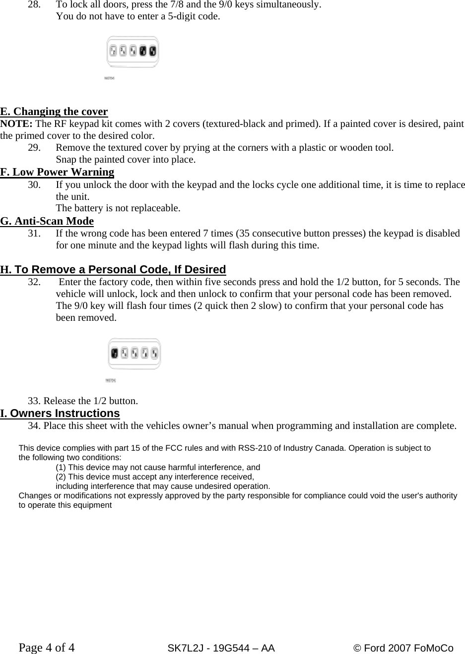   28.  To lock all doors, press the 7/8 and the 9/0 keys simultaneously. You do not have to enter a 5-digit code.    E. Changing the cover NOTE: The RF keypad kit comes with 2 covers (textured-black and primed). If a painted cover is desired, paint the primed cover to the desired color. 29.  Remove the textured cover by prying at the corners with a plastic or wooden tool. Snap the painted cover into place. F. Low Power Warning 30.  If you unlock the door with the keypad and the locks cycle one additional time, it is time to replace the unit.   The battery is not replaceable. G. Anti-Scan Mode 31.  If the wrong code has been entered 7 times (35 consecutive button presses) the keypad is disabled for one minute and the keypad lights will flash during this time.   H. To Remove a Personal Code, If Desired 32.  Enter the factory code, then within five seconds press and hold the 1/2 button, for 5 seconds. The vehicle will unlock, lock and then unlock to confirm that your personal code has been removed. The 9/0 key will flash four times (2 quick then 2 slow) to confirm that your personal code has been removed.   33. Release the 1/2 button. I. Owners Instructions34. Place this sheet with the vehicles owner’s manual when programming and installation are complete.  This device complies with part 15 of the FCC rules and with RSS-210 of Industry Canada. Operation is subject to  the following two conditions:  (1) This device may not cause harmful interference, and  (2) This device must accept any interference received,  including interference that may cause undesired operation. Changes or modifications not expressly approved by the party responsible for compliance could void the user&apos;s authority to operate this equipment        Page 4 of 4      SK7L2J - 19G544 – AA     © Ford 2007 FoMoCo   