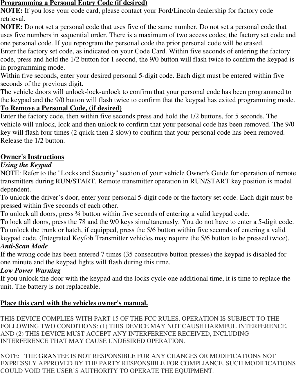 Programming a Personal Entry Code (if desired) NOTE: If you lose your code card, please contact your Ford/Lincoln dealership for factory code retrieval. NOTE: Do not set a personal code that uses five of the same number. Do not set a personal code that uses five numbers in sequential order. There is a maximum of two access codes; the factory set code and one personal code. If you reprogram the personal code the prior personal code will be erased. Enter the factory set code, as indicated on your Code Card. Within five seconds of entering the factory code, press and hold the 1/2 button for 1 second, the 9/0 button will flash twice to confirm the keypad is in programming mode.  Within five seconds, enter your desired personal 5-digit code. Each digit must be entered within five seconds of the previous digit. The vehicle doors will unlock-lock-unlock to confirm that your personal code has been programmed to the keypad and the 9/0 button will flash twice to confirm that the keypad has exited programming mode. To Remove a Personal Code, (if desired) Enter the factory code, then within five seconds press and hold the 1/2 buttons, for 5 seconds. The vehicle will unlock, lock and then unlock to confirm that your personal code has been removed. The 9/0 key will flash four times (2 quick then 2 slow) to confirm that your personal code has been removed. Release the 1/2 button.  Owner&apos;s Instructions Using the Keypad NOTE: Refer to the &quot;Locks and Security&quot; section of your vehicle Owner&apos;s Guide for operation of remote transmitters during RUN/START. Remote transmitter operation in RUN/START key position is model dependent. To unlock the driver’s door, enter your personal 5-digit code or the factory set code. Each digit must be pressed within five seconds of each other. To unlock all doors, press ¾ button within five seconds of entering a valid keypad code. To lock all doors, press the 78 and the 9/0 keys simultaneously. You do not have to enter a 5-digit code. To unlock the trunk or hatch, if equipped, press the 5/6 button within five seconds of entering a valid keypad code. (Integrated Keyfob Transmitter vehicles may require the 5/6 button to be pressed twice).  Anti-Scan Mode If the wrong code has been entered 7 times (35 consecutive button presses) the keypad is disabled for one minute and the keypad lights will flash during this time. Low Power Warning If you unlock the door with the keypad and the locks cycle one additional time, it is time to replace the unit. The battery is not replaceable.  Place this card with the vehicles owner&apos;s manual.   THIS DEVICE COMPLIES WITH PART 15 OF THE FCC RULES. OPERATION IS SUBJECT TO THE FOLLOWING TWO CONDITIONS: (1) THIS DEVICE MAY NOT CAUSE HARMFUL INTERFERENCE, AND (2) THIS DEVICE MUST ACCEPT ANY INTERFERENCE RECEIVED, INCLUDING INTERFERENCE THAT MAY CAUSE UNDESIRED OPERATION.  NOTE:   THE GRANTEE IS NOT RESPONSIBLE FOR ANY CHANGES OR MODIFICATIONS NOT EXPRESSLY APPROVED BY THE PARTY RESPONSIBLE FOR COMPLIANCE. SUCH MODIFICATIONS COULD VOID THE USER’S AUTHORITY TO OPERATE THE EQUIPMENT. 