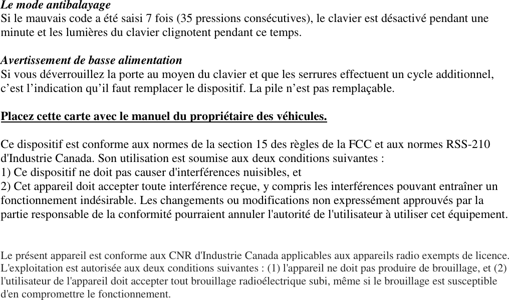 Le mode antibalayage Si le mauvais code a été saisi 7 fois (35 pressions consécutives), le clavier est désactivé pendant une minute et les lumières du clavier clignotent pendant ce temps.  Avertissement de basse alimentation  Si vous déverrouillez la porte au moyen du clavier et que les serrures effectuent un cycle additionnel, c’est l’indication qu’il faut remplacer le dispositif. La pile n’est pas remplaçable.   Placez cette carte avec le manuel du propriétaire des véhicules.  Ce dispositif est conforme aux normes de la section 15 des règles de la FCC et aux normes RSS-210 d&apos;Industrie Canada. Son utilisation est soumise aux deux conditions suivantes : 1) Ce dispositif ne doit pas causer d&apos;interférences nuisibles, et 2) Cet appareil doit accepter toute interférence reçue, y compris les interférences pouvant entraîner un fonctionnement indésirable. Les changements ou modifications non expressément approuvés par la partie responsable de la conformité pourraient annuler l&apos;autorité de l&apos;utilisateur à utiliser cet équipement.   Le présent appareil est conforme aux CNR d&apos;Industrie Canada applicables aux appareils radio exempts de licence. L&apos;exploitation est autorisée aux deux conditions suivantes : (1) l&apos;appareil ne doit pas produire de brouillage, et (2) l&apos;utilisateur de l&apos;appareil doit accepter tout brouillage radioélectrique subi, même si le brouillage est susceptible d&apos;en compromettre le fonctionnement.  