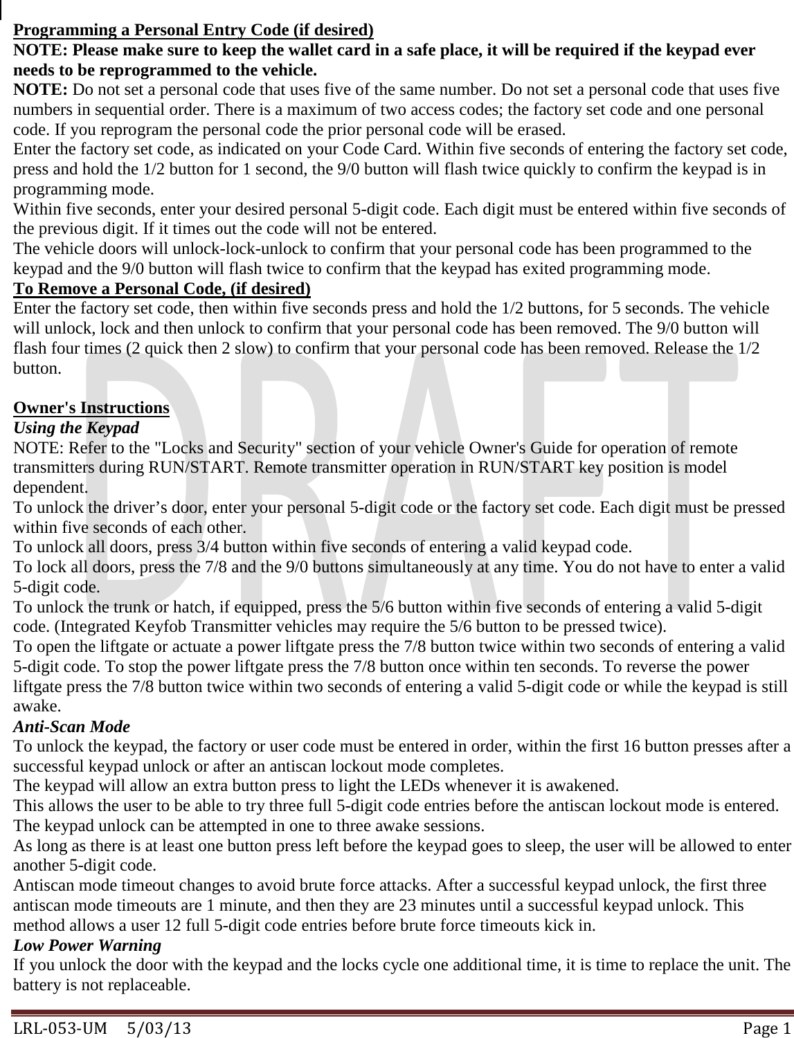  LRL-053-UM     5/03/13 Page 1 Programming a Personal Entry Code (if desired) NOTE: Please make sure to keep the wallet card in a safe place, it will be required if the keypad ever needs to be reprogrammed to the vehicle. NOTE: Do not set a personal code that uses five of the same number. Do not set a personal code that uses five numbers in sequential order. There is a maximum of two access codes; the factory set code and one personal code. If you reprogram the personal code the prior personal code will be erased. Enter the factory set code, as indicated on your Code Card. Within five seconds of entering the factory set code, press and hold the 1/2 button for 1 second, the 9/0 button will flash twice quickly to confirm the keypad is in programming mode.  Within five seconds, enter your desired personal 5-digit code. Each digit must be entered within five seconds of the previous digit. If it times out the code will not be entered. The vehicle doors will unlock-lock-unlock to confirm that your personal code has been programmed to the keypad and the 9/0 button will flash twice to confirm that the keypad has exited programming mode. To Remove a Personal Code, (if desired) Enter the factory set code, then within five seconds press and hold the 1/2 buttons, for 5 seconds. The vehicle will unlock, lock and then unlock to confirm that your personal code has been removed. The 9/0 button will flash four times (2 quick then 2 slow) to confirm that your personal code has been removed. Release the 1/2 button.  Owner&apos;s Instructions Using the Keypad NOTE: Refer to the &quot;Locks and Security&quot; section of your vehicle Owner&apos;s Guide for operation of remote transmitters during RUN/START. Remote transmitter operation in RUN/START key position is model dependent. To unlock the driver’s door, enter your personal 5-digit code or the factory set code. Each digit must be pressed within five seconds of each other. To unlock all doors, press 3/4 button within five seconds of entering a valid keypad code. To lock all doors, press the 7/8 and the 9/0 buttons simultaneously at any time. You do not have to enter a valid 5-digit code. To unlock the trunk or hatch, if equipped, press the 5/6 button within five seconds of entering a valid 5-digit code. (Integrated Keyfob Transmitter vehicles may require the 5/6 button to be pressed twice).  To open the liftgate or actuate a power liftgate press the 7/8 button twice within two seconds of entering a valid 5-digit code. To stop the power liftgate press the 7/8 button once within ten seconds. To reverse the power liftgate press the 7/8 button twice within two seconds of entering a valid 5-digit code or while the keypad is still awake. Anti-Scan Mode To unlock the keypad, the factory or user code must be entered in order, within the first 16 button presses after a successful keypad unlock or after an antiscan lockout mode completes.  The keypad will allow an extra button press to light the LEDs whenever it is awakened.  This allows the user to be able to try three full 5-digit code entries before the antiscan lockout mode is entered.  The keypad unlock can be attempted in one to three awake sessions.  As long as there is at least one button press left before the keypad goes to sleep, the user will be allowed to enter another 5-digit code.  Antiscan mode timeout changes to avoid brute force attacks. After a successful keypad unlock, the first three antiscan mode timeouts are 1 minute, and then they are 23 minutes until a successful keypad unlock. This method allows a user 12 full 5-digit code entries before brute force timeouts kick in. Low Power Warning If you unlock the door with the keypad and the locks cycle one additional time, it is time to replace the unit. The battery is not replaceable. 