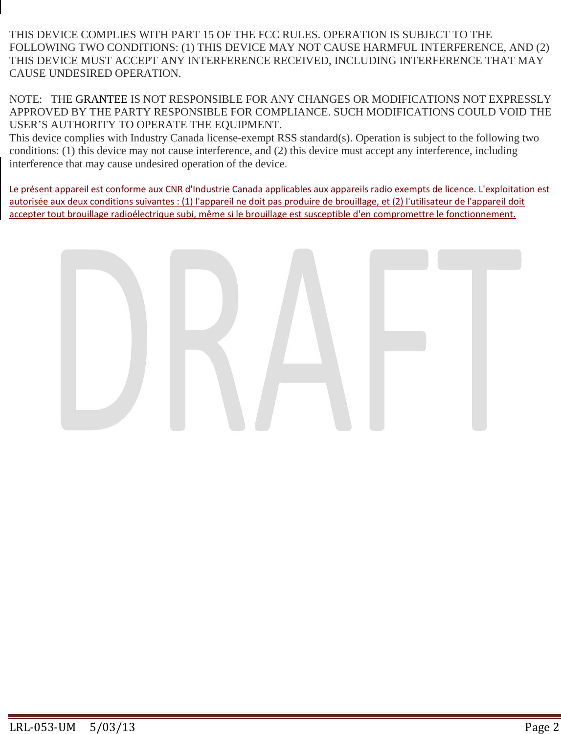  LRL-053-UM     5/03/13 Page 2  THIS DEVICE COMPLIES WITH PART 15 OF THE FCC RULES. OPERATION IS SUBJECT TO THE FOLLOWING TWO CONDITIONS: (1) THIS DEVICE MAY NOT CAUSE HARMFUL INTERFERENCE, AND (2) THIS DEVICE MUST ACCEPT ANY INTERFERENCE RECEIVED, INCLUDING INTERFERENCE THAT MAY CAUSE UNDESIRED OPERATION.  NOTE:   THE GRANTEE IS NOT RESPONSIBLE FOR ANY CHANGES OR MODIFICATIONS NOT EXPRESSLY APPROVED BY THE PARTY RESPONSIBLE FOR COMPLIANCE. SUCH MODIFICATIONS COULD VOID THE USER’S AUTHORITY TO OPERATE THE EQUIPMENT. This device complies with Industry Canada license-exempt RSS standard(s). Operation is subject to the following two conditions: (1) this device may not cause interference, and (2) this device must accept any interference, including interference that may cause undesired operation of the device.   Le présent appareil est conforme aux CNR d&apos;Industrie Canada applicables aux appareils radio exempts de licence. L&apos;exploitation est autorisée aux deux conditions suivantes : (1) l&apos;appareil ne doit pas produire de brouillage, et (2) l&apos;utilisateur de l&apos;appareil doit accepter tout brouillage radioélectrique subi, même si le brouillage est susceptible d&apos;en compromettre le fonctionnement.    