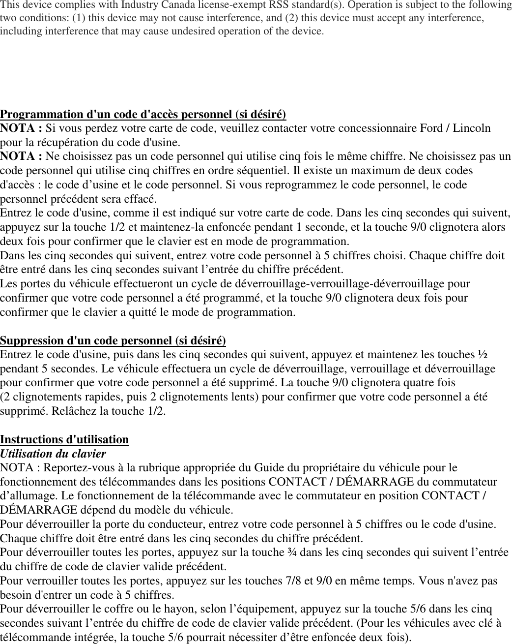 This device complies with Industry Canada license-exempt RSS standard(s). Operation is subject to the following two conditions: (1) this device may not cause interference, and (2) this device must accept any interference, including interference that may cause undesired operation of the device.      Programmation d&apos;un code d&apos;accès personnel (si désiré) NOTA : Si vous perdez votre carte de code, veuillez contacter votre concessionnaire Ford / Lincoln pour la récupération du code d&apos;usine. NOTA : Ne choisissez pas un code personnel qui utilise cinq fois le même chiffre. Ne choisissez pas un code personnel qui utilise cinq chiffres en ordre séquentiel. Il existe un maximum de deux codes d&apos;accès : le code d’usine et le code personnel. Si vous reprogrammez le code personnel, le code personnel précédent sera effacé. Entrez le code d&apos;usine, comme il est indiqué sur votre carte de code. Dans les cinq secondes qui suivent, appuyez sur la touche 1/2 et maintenez-la enfoncée pendant 1 seconde, et la touche 9/0 clignotera alors deux fois pour confirmer que le clavier est en mode de programmation. Dans les cinq secondes qui suivent, entrez votre code personnel à 5 chiffres choisi. Chaque chiffre doit être entré dans les cinq secondes suivant l’entrée du chiffre précédent. Les portes du véhicule effectueront un cycle de déverrouillage-verrouillage-déverrouillage pour  confirmer que votre code personnel a été programmé, et la touche 9/0 clignotera deux fois pour confirmer que le clavier a quitté le mode de programmation.  Suppression d&apos;un code personnel (si désiré) Entrez le code d&apos;usine, puis dans les cinq secondes qui suivent, appuyez et maintenez les touches ½ pendant 5 secondes. Le véhicule effectuera un cycle de déverrouillage, verrouillage et déverrouillage pour confirmer que votre code personnel a été supprimé. La touche 9/0 clignotera quatre fois (2 clignotements rapides, puis 2 clignotements lents) pour confirmer que votre code personnel a été supprimé. Relâchez la touche 1/2.  Instructions d&apos;utilisation Utilisation du clavier NOTA : Reportez-vous à la rubrique appropriée du Guide du propriétaire du véhicule pour le fonctionnement des télécommandes dans les positions CONTACT / DÉMARRAGE du commutateur d’allumage. Le fonctionnement de la télécommande avec le commutateur en position CONTACT /  DÉMARRAGE dépend du modèle du véhicule.  Pour déverrouiller la porte du conducteur, entrez votre code personnel à 5 chiffres ou le code d&apos;usine. Chaque chiffre doit être entré dans les cinq secondes du chiffre précédent. Pour déverrouiller toutes les portes, appuyez sur la touche ¾ dans les cinq secondes qui suivent l’entrée du chiffre de code de clavier valide précédent. Pour verrouiller toutes les portes, appuyez sur les touches 7/8 et 9/0 en même temps. Vous n&apos;avez pas besoin d&apos;entrer un code à 5 chiffres. Pour déverrouiller le coffre ou le hayon, selon l’équipement, appuyez sur la touche 5/6 dans les cinq secondes suivant l’entrée du chiffre de code de clavier valide précédent. (Pour les véhicules avec clé à télécommande intégrée, la touche 5/6 pourrait nécessiter d’être enfoncée deux fois).   