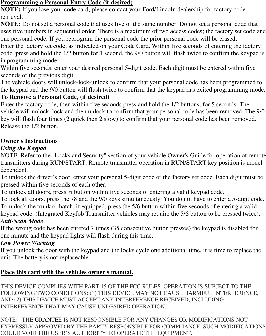 Programming a Personal Entry Code (if desired) NOTE: If you lose your code card, please contact your Ford/Lincoln dealership for factory code retrieval. NOTE: Do not set a personal code that uses five of the same number. Do not set a personal code that uses five numbers in sequential order. There is a maximum of two access codes; the factory set code and one personal code. If you reprogram the personal code the prior personal code will be erased. Enter the factory set code, as indicated on your Code Card. Within five seconds of entering the factory code, press and hold the 1/2 button for 1 second, the 9/0 button will flash twice to confirm the keypad is in programming mode.  Within five seconds, enter your desired personal 5-digit code. Each digit must be entered within five seconds of the previous digit. The vehicle doors will unlock-lock-unlock to confirm that your personal code has been programmed to the keypad and the 9/0 button will flash twice to confirm that the keypad has exited programming mode. To Remove a Personal Code, (if desired) Enter the factory code, then within five seconds press and hold the 1/2 buttons, for 5 seconds. The vehicle will unlock, lock and then unlock to confirm that your personal code has been removed. The 9/0 key will flash four times (2 quick then 2 slow) to confirm that your personal code has been removed. Release the 1/2 button.  Owner&apos;s Instructions Using the Keypad NOTE: Refer to the &quot;Locks and Security&quot; section of your vehicle Owner&apos;s Guide for operation of remote transmitters during RUN/START. Remote transmitter operation in RUN/START key position is model dependent. To unlock the driver’s door, enter your personal 5-digit code or the factory set code. Each digit must be pressed within five seconds of each other. To unlock all doors, press ¾ button within five seconds of entering a valid keypad code. To lock all doors, press the 78 and the 9/0 keys simultaneously. You do not have to enter a 5-digit code. To unlock the trunk or hatch, if equipped, press the 5/6 button within five seconds of entering a valid keypad code. (Integrated Keyfob Transmitter vehicles may require the 5/6 button to be pressed twice).  Anti-Scan Mode If the wrong code has been entered 7 times (35 consecutive button presses) the keypad is disabled for one minute and the keypad lights will flash during this time. Low Power Warning If you unlock the door with the keypad and the locks cycle one additional time, it is time to replace the unit. The battery is not replaceable.  Place this card with the vehicles owner&apos;s manual.   THIS DEVICE COMPLIES WITH PART 15 OF THE FCC RULES. OPERATION IS SUBJECT TO THE FOLLOWING TWO CONDITIONS: (1) THIS DEVICE MAY NOT CAUSE HARMFUL INTERFERENCE, AND (2) THIS DEVICE MUST ACCEPT ANY INTERFERENCE RECEIVED, INCLUDING INTERFERENCE THAT MAY CAUSE UNDESIRED OPERATION.  NOTE:   THE GRANTEE IS NOT RESPONSIBLE FOR ANY CHANGES OR MODIFICATIONS NOT EXPRESSLY APPROVED BY THE PARTY RESPONSIBLE FOR COMPLIANCE. SUCH MODIFICATIONS COULD VOID THE USER’S AUTHORITY TO OPERATE THE EQUIPMENT. 