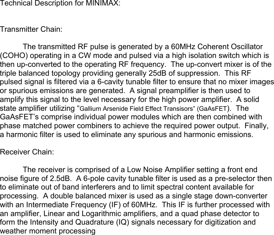 Technical Description for MINIMAX:   Transmitter Chain:    The transmitted RF pulse is generated by a 60MHz Coherent Oscillator (COHO) operating in a CW mode and pulsed via a high isolation switch which is then up-converted to the operating RF frequency.  The up-convert mixer is of the triple balanced topology providing generally 25dB of suppression.  This RF pulsed signal is filtered via a 6-cavity tunable filter to ensure that no mixer images or spurious emissions are generated.  A signal preamplifier is then used to amplify this signal to the level necessary for the high power amplifier.  A solid state amplifier utilizing “Gallium Arsenide Field Effect Transisors” (GaAsFET).  The GaAsFET’s comprise individual power modules which are then combined with phase matched power combiners to achieve the required power output.  Finally, a harmonic filter is used to eliminate any spurious and harmonic emissions.    Receiver Chain:    The receiver is comprised of a Low Noise Amplifier setting a front end noise figure of 2.5dB.  A 6-pole cavity tunable filter is used as a pre-selector then to eliminate out of band interferers and to limit spectral content available for processing.  A double balanced mixer is used as a single stage down-converter with an Intermediate Frequency (IF) of 60MHz.  This IF is further processed with an amplifier, Linear and Logarithmic amplifiers, and a quad phase detector to form the Intensity and Quadrature (IQ) signals necessary for digitization and weather moment processing 