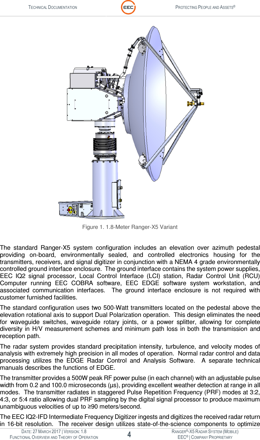 TECHNICAL DOCUMENTATION  PROTECTING PEOPLE AND ASSETS®  DATE: 27 MARCH 2017 | VERSION: 1.8 4 RANGER®-X5 RADAR SYSTEM (MOBILE) FUNCTIONAL OVERVIEW AND THEORY OF OPERATION EEC® | COMPANY PROPRIETARY   Figure 1. 1.8-Meter Ranger-X5 Variant  The  standard  Ranger-X5  system  configuration  includes  an  elevation  over  azimuth  pedestal providing  on-board,  environmentally  sealed,  and  controlled  electronics  housing  for  the transmitters, receivers, and signal digitizer in conjunction with a NEMA 4 grade environmentally controlled ground interface enclosure.  The ground interface contains the system power supplies, EEC  IQ2  signal  processor,  Local  Control  Interface  (LCI)  station,  Radar  Control  Unit  (RCU) Computer  running  EEC  COBRA  software,  EEC  EDGE  software  system  workstation,  and associated  communication  interfaces.    The  ground  interface  enclosure  is  not  required  with customer furnished facilities. The standard configuration uses two 500-Watt transmitters located on the pedestal above the elevation rotational axis to support Dual Polarization operation.  This design eliminates the need for  waveguide  switches,  waveguide  rotary  joints,  or  a  power  splitter,  allowing  for  complete diversity  in  H/V  measurement  schemes  and minimum  path  loss  in  both  the  transmission  and reception path. The radar  system provides standard precipitation  intensity,  turbulence, and  velocity modes of analysis with extremely high precision in all modes of operation.  Normal radar control and data processing  utilizes  the  EDGE  Radar  Control  and  Analysis  Software.    A  separate  technical manuals describes the functions of EDGE. The transmitter provides a 500W peak RF power pulse (in each channel) with an adjustable pulse width from 0.2 and 100.0 microseconds (µs), providing excellent weather detection at range in all modes.  The transmitter radiates in staggered Pulse Repetition Frequency (PRF) modes at 3:2, 4:3, or 5:4 ratio allowing dual PRF sampling by the digital signal processor to produce maximum unambiguous velocities of up to ≥90 meters/second. The EEC IQ2-IFD Intermediate Frequency Digitizer ingests and digitizes the received radar return in 16-bit  resolution.    The  receiver design  utilizes state-of-the-science  components to  optimize 