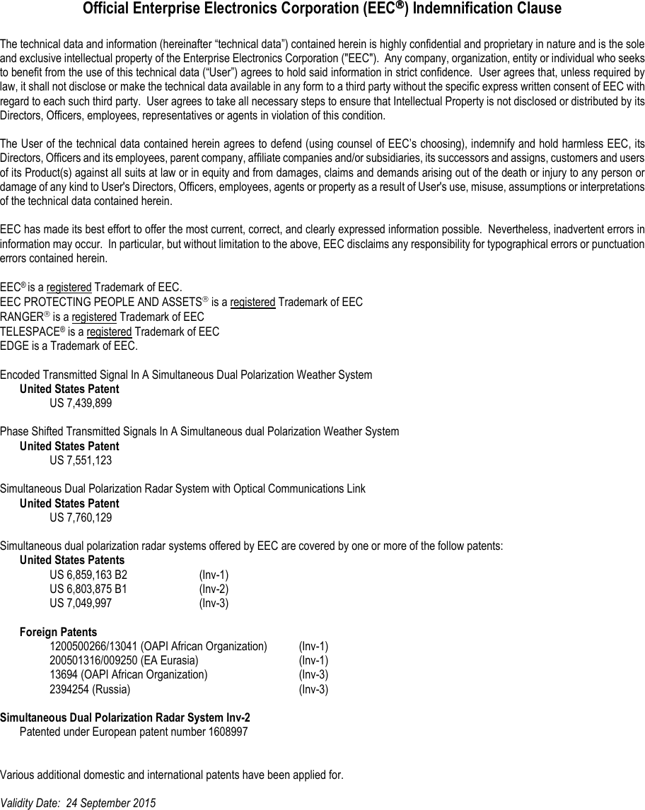    Official Enterprise Electronics Corporation (EEC) Indemnification Clause  The technical data and information (hereinafter “technical data”) contained herein is highly confidential and proprietary in nature and is the sole and exclusive intellectual property of the Enterprise Electronics Corporation (&quot;EEC&quot;).  Any company, organization, entity or individual who seeks to benefit from the use of this technical data (“User”) agrees to hold said information in strict confidence.  User agrees that, unless required by law, it shall not disclose or make the technical data available in any form to a third party without the specific express written consent of EEC with regard to each such third party.  User agrees to take all necessary steps to ensure that Intellectual Property is not disclosed or distributed by its Directors, Officers, employees, representatives or agents in violation of this condition.  The User of the technical data contained herein agrees to defend (using counsel of EEC’s choosing), indemnify and hold harmless EEC, its Directors, Officers and its employees, parent company, affiliate companies and/or subsidiaries, its successors and assigns, customers and users of its Product(s) against all suits at law or in equity and from damages, claims and demands arising out of the death or injury to any person or damage of any kind to User&apos;s Directors, Officers, employees, agents or property as a result of User&apos;s use, misuse, assumptions or interpretations of the technical data contained herein.    EEC has made its best effort to offer the most current, correct, and clearly expressed information possible.  Nevertheless, inadvertent errors in information may occur.  In particular, but without limitation to the above, EEC disclaims any responsibility for typographical errors or punctuation errors contained herein.  EEC® is a registered Trademark of EEC. EEC PROTECTING PEOPLE AND ASSETS is a registered Trademark of EEC RANGER is a registered Trademark of EEC TELESPACE® is a registered Trademark of EEC EDGE is a Trademark of EEC.  Encoded Transmitted Signal In A Simultaneous Dual Polarization Weather System  United States Patent     US 7,439,899  Phase Shifted Transmitted Signals In A Simultaneous dual Polarization Weather System  United States Patent     US 7,551,123  Simultaneous Dual Polarization Radar System with Optical Communications Link  United States Patent     US 7,760,129  Simultaneous dual polarization radar systems offered by EEC are covered by one or more of the follow patents:  United States Patents     US 6,859,163 B2    (Inv-1)     US 6,803,875 B1    (Inv-2)     US 7,049,997    (Inv-3)   Foreign Patents     1200500266/13041 (OAPI African Organization)  (Inv-1)     200501316/009250 (EA Eurasia)     (Inv-1)     13694 (OAPI African Organization)    (Inv-3)     2394254 (Russia)        (Inv-3)  Simultaneous Dual Polarization Radar System Inv-2   Patented under European patent number 1608997   Various additional domestic and international patents have been applied for.  Validity Date:  24 September 2015    