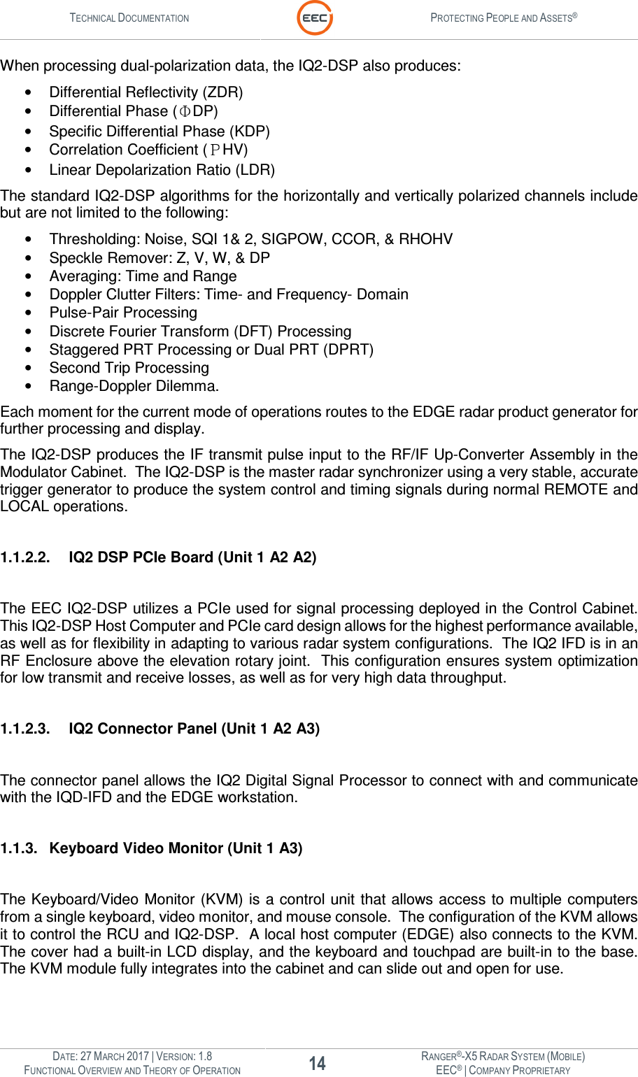 TECHNICAL DOCUMENTATION  PROTECTING PEOPLE AND ASSETS®  DATE: 27 MARCH 2017 | VERSION: 1.8 14 RANGER®-X5 RADAR SYSTEM (MOBILE) FUNCTIONAL OVERVIEW AND THEORY OF OPERATION EEC® | COMPANY PROPRIETARY  When processing dual-polarization data, the IQ2-DSP also produces:  •  Differential Reflectivity (ZDR) •  Differential Phase ( DP) •  Specific Differential Phase (KDP) •  Correlation Coefficient ( HV) •  Linear Depolarization Ratio (LDR) The standard IQ2-DSP algorithms for the horizontally and vertically polarized channels include but are not limited to the following: •  Thresholding: Noise, SQI 1&amp; 2, SIGPOW, CCOR, &amp; RHOHV •  Speckle Remover: Z, V, W, &amp; DP •  Averaging: Time and Range •  Doppler Clutter Filters: Time- and Frequency- Domain •  Pulse-Pair Processing •  Discrete Fourier Transform (DFT) Processing •  Staggered PRT Processing or Dual PRT (DPRT) •  Second Trip Processing •  Range-Doppler Dilemma. Each moment for the current mode of operations routes to the EDGE radar product generator for further processing and display. The IQ2-DSP produces the IF transmit pulse input to the RF/IF Up-Converter Assembly in the Modulator Cabinet.  The IQ2-DSP is the master radar synchronizer using a very stable, accurate trigger generator to produce the system control and timing signals during normal REMOTE and LOCAL operations.  1.1.2.2.  IQ2 DSP PCIe Board (Unit 1 A2 A2)  The EEC IQ2-DSP utilizes a PCIe used for signal processing deployed in the Control Cabinet.  This IQ2-DSP Host Computer and PCIe card design allows for the highest performance available, as well as for flexibility in adapting to various radar system configurations.  The IQ2 IFD is in an RF Enclosure above the elevation rotary joint.  This configuration ensures system optimization for low transmit and receive losses, as well as for very high data throughput.  1.1.2.3.  IQ2 Connector Panel (Unit 1 A2 A3)  The connector panel allows the IQ2 Digital Signal Processor to connect with and communicate with the IQD-IFD and the EDGE workstation.    1.1.3.  Keyboard Video Monitor (Unit 1 A3)  The Keyboard/Video Monitor (KVM) is a control unit that allows access to multiple computers from a single keyboard, video monitor, and mouse console.  The configuration of the KVM allows it to control the RCU and IQ2-DSP.  A local host computer (EDGE) also connects to the KVM.  The cover had a built-in LCD display, and the keyboard and touchpad are built-in to the base.  The KVM module fully integrates into the cabinet and can slide out and open for use. 