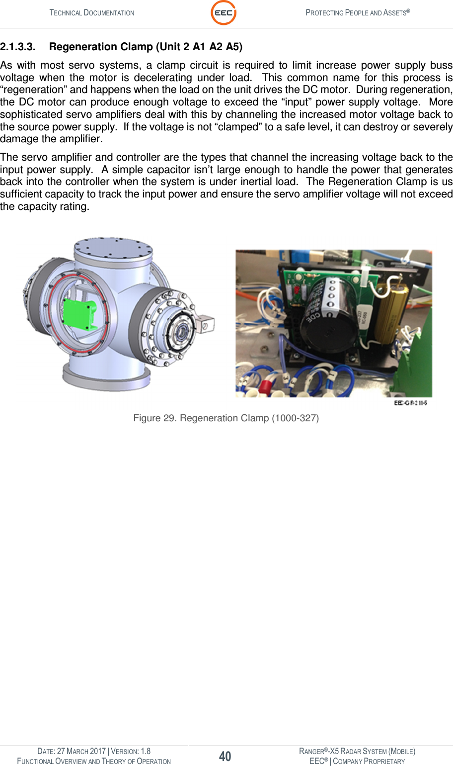 TECHNICAL DOCUMENTATION  PROTECTING PEOPLE AND ASSETS®  DATE: 27 MARCH 2017 | VERSION: 1.8 40 RANGER®-X5 RADAR SYSTEM (MOBILE) FUNCTIONAL OVERVIEW AND THEORY OF OPERATION EEC® | COMPANY PROPRIETARY  2.1.3.3.  Regeneration Clamp (Unit 2 A1 A2 A5) As  with  most  servo  systems,  a  clamp  circuit  is  required  to  limit  increase  power  supply  buss voltage  when  the  motor  is  decelerating  under  load.    This  common  name  for  this  process  is “regeneration” and happens when the load on the unit drives the DC motor.  During regeneration, the DC motor can produce enough voltage to exceed the “input” power supply voltage.  More sophisticated servo amplifiers deal with this by channeling the increased motor voltage back to the source power supply.  If the voltage is not “clamped” to a safe level, it can destroy or severely damage the amplifier. The servo amplifier and controller are the types that channel the increasing voltage back to the input power supply.  A simple capacitor isn’t large enough to handle the power that generates back into the controller when the system is under inertial load.  The Regeneration Clamp is us sufficient capacity to track the input power and ensure the servo amplifier voltage will not exceed the capacity rating.   Figure 29. Regeneration Clamp (1000-327)    