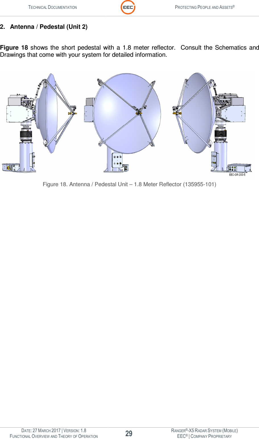 TECHNICAL DOCUMENTATION  PROTECTING PEOPLE AND ASSETS®  DATE: 27 MARCH 2017 | VERSION: 1.8 29 RANGER®-X5 RADAR SYSTEM (MOBILE) FUNCTIONAL OVERVIEW AND THEORY OF OPERATION EEC® | COMPANY PROPRIETARY  2.  Antenna / Pedestal (Unit 2)  Figure  18  shows  the  short  pedestal  with  a  1.8 meter  reflector.    Consult  the  Schematics  and Drawings that come with your system for detailed information.     Figure 18. Antenna / Pedestal Unit – 1.8 Meter Reflector (135955-101)    