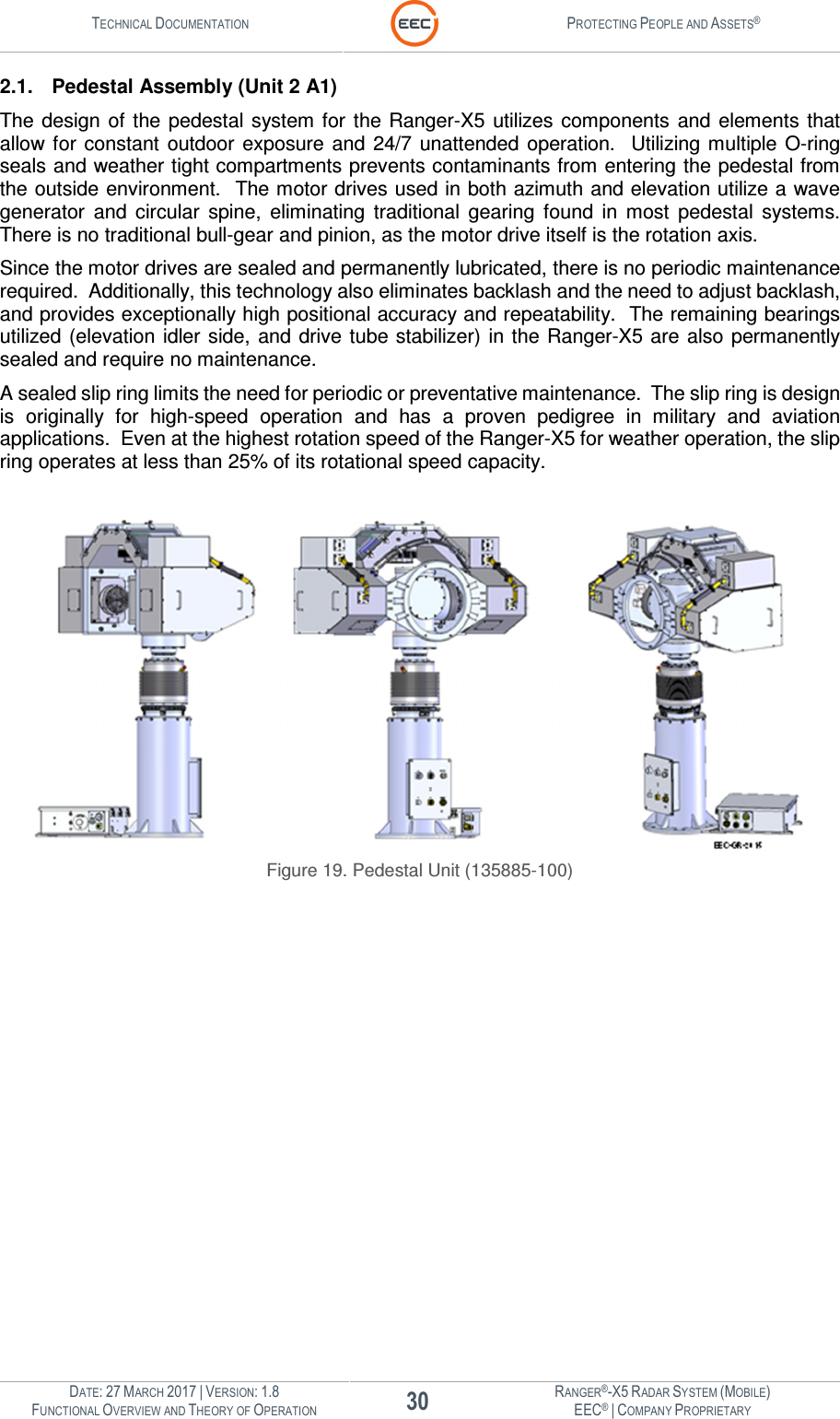 TECHNICAL DOCUMENTATION  PROTECTING PEOPLE AND ASSETS®  DATE: 27 MARCH 2017 | VERSION: 1.8 30 RANGER®-X5 RADAR SYSTEM (MOBILE) FUNCTIONAL OVERVIEW AND THEORY OF OPERATION EEC® | COMPANY PROPRIETARY  2.1.  Pedestal Assembly (Unit 2 A1) The design  of  the  pedestal system for the Ranger-X5  utilizes components  and elements  that allow for  constant  outdoor  exposure  and  24/7  unattended  operation.   Utilizing multiple O-ring seals and weather tight compartments prevents contaminants from entering the pedestal from the outside environment.  The motor drives used in both azimuth and elevation utilize a wave generator  and  circular  spine,  eliminating  traditional  gearing  found  in  most  pedestal  systems.  There is no traditional bull-gear and pinion, as the motor drive itself is the rotation axis.   Since the motor drives are sealed and permanently lubricated, there is no periodic maintenance required.  Additionally, this technology also eliminates backlash and the need to adjust backlash, and provides exceptionally high positional accuracy and repeatability.  The remaining bearings utilized (elevation idler side,  and drive tube stabilizer) in the Ranger-X5 are  also permanently sealed and require no maintenance. A sealed slip ring limits the need for periodic or preventative maintenance.  The slip ring is design is  originally  for  high-speed  operation  and  has  a  proven  pedigree  in  military  and  aviation applications.  Even at the highest rotation speed of the Ranger-X5 for weather operation, the slip ring operates at less than 25% of its rotational speed capacity.    Figure 19. Pedestal Unit (135885-100)    