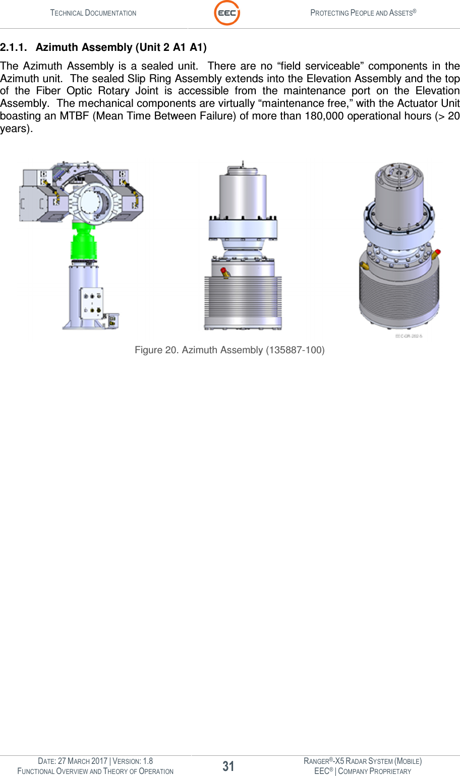 TECHNICAL DOCUMENTATION  PROTECTING PEOPLE AND ASSETS®  DATE: 27 MARCH 2017 | VERSION: 1.8 31 RANGER®-X5 RADAR SYSTEM (MOBILE) FUNCTIONAL OVERVIEW AND THEORY OF OPERATION EEC® | COMPANY PROPRIETARY  2.1.1.  Azimuth Assembly (Unit 2 A1 A1) The Azimuth  Assembly  is  a  sealed  unit.    There  are  no  “field  serviceable”  components  in  the Azimuth unit.  The sealed Slip Ring Assembly extends into the Elevation Assembly and the top of  the  Fiber  Optic  Rotary  Joint  is  accessible  from  the  maintenance  port  on  the  Elevation Assembly.  The mechanical components are virtually “maintenance free,” with the Actuator Unit boasting an MTBF (Mean Time Between Failure) of more than 180,000 operational hours (&gt; 20 years).     Figure 20. Azimuth Assembly (135887-100)    