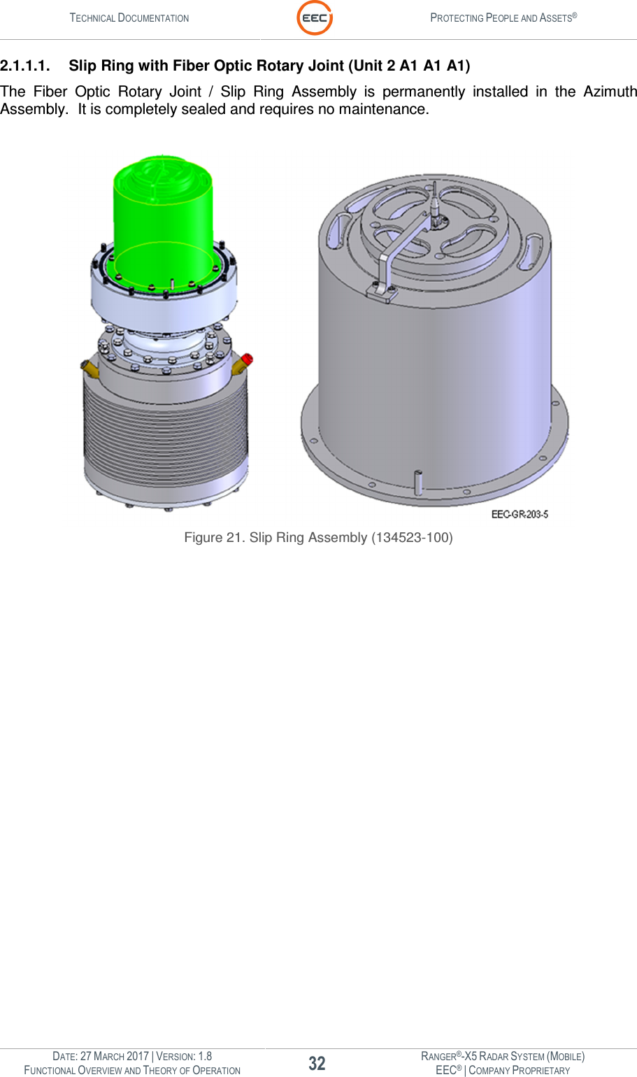 TECHNICAL DOCUMENTATION  PROTECTING PEOPLE AND ASSETS®  DATE: 27 MARCH 2017 | VERSION: 1.8 32 RANGER®-X5 RADAR SYSTEM (MOBILE) FUNCTIONAL OVERVIEW AND THEORY OF OPERATION EEC® | COMPANY PROPRIETARY  2.1.1.1.  Slip Ring with Fiber Optic Rotary Joint (Unit 2 A1 A1 A1) The  Fiber  Optic  Rotary  Joint  /  Slip  Ring  Assembly  is  permanently  installed  in  the  Azimuth Assembly.  It is completely sealed and requires no maintenance.     Figure 21. Slip Ring Assembly (134523-100)    