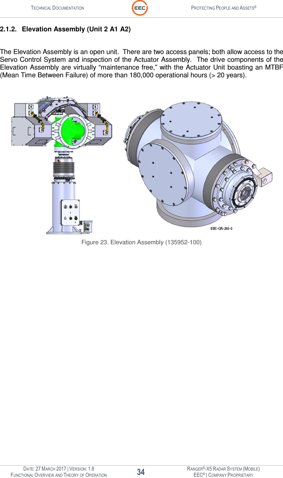 TECHNICAL DOCUMENTATION  PROTECTING PEOPLE AND ASSETS®  DATE: 27 MARCH 2017 | VERSION: 1.8 34 RANGER®-X5 RADAR SYSTEM (MOBILE) FUNCTIONAL OVERVIEW AND THEORY OF OPERATION EEC® | COMPANY PROPRIETARY  2.1.2.  Elevation Assembly (Unit 2 A1 A2)  The Elevation Assembly is an open unit.  There are two access panels; both allow access to the Servo Control System and inspection of the Actuator Assembly.  The drive components of the Elevation Assembly are virtually “maintenance free,” with the Actuator Unit boasting an MTBF (Mean Time Between Failure) of more than 180,000 operational hours (&gt; 20 years).    Figure 23. Elevation Assembly (135952-100)    