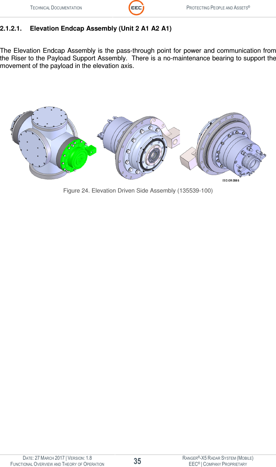 TECHNICAL DOCUMENTATION  PROTECTING PEOPLE AND ASSETS®  DATE: 27 MARCH 2017 | VERSION: 1.8 35 RANGER®-X5 RADAR SYSTEM (MOBILE) FUNCTIONAL OVERVIEW AND THEORY OF OPERATION EEC® | COMPANY PROPRIETARY  2.1.2.1.  Elevation Endcap Assembly (Unit 2 A1 A2 A1)  The Elevation Endcap Assembly is the pass-through point for power and communication from the Riser to the Payload Support Assembly.  There is a no-maintenance bearing to support the movement of the payload in the elevation axis.       Figure 24. Elevation Driven Side Assembly (135539-100)    