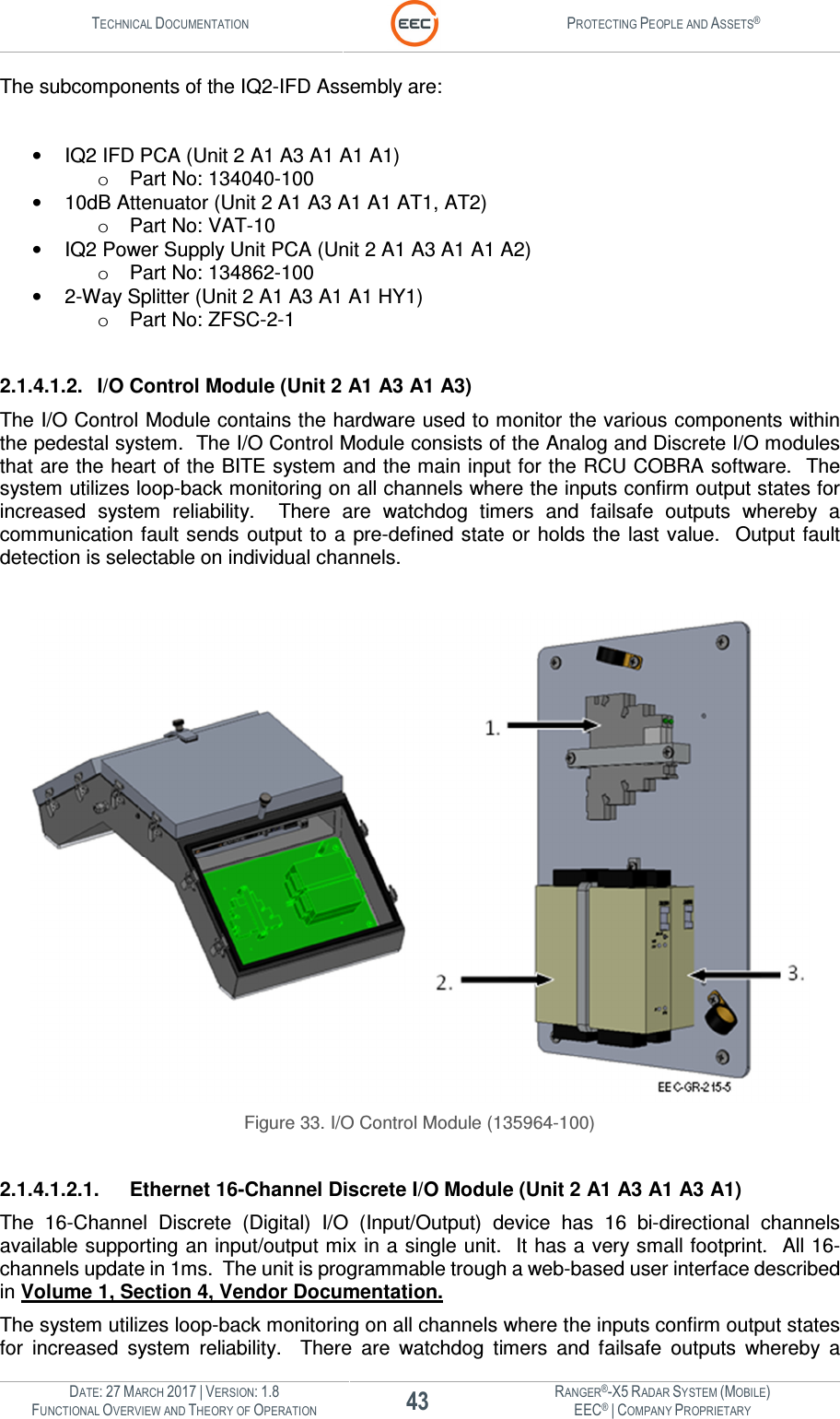 TECHNICAL DOCUMENTATION  PROTECTING PEOPLE AND ASSETS®  DATE: 27 MARCH 2017 | VERSION: 1.8 43 RANGER®-X5 RADAR SYSTEM (MOBILE) FUNCTIONAL OVERVIEW AND THEORY OF OPERATION EEC® | COMPANY PROPRIETARY  The subcomponents of the IQ2-IFD Assembly are:  •  IQ2 IFD PCA (Unit 2 A1 A3 A1 A1 A1) o  Part No: 134040-100 •  10dB Attenuator (Unit 2 A1 A3 A1 A1 AT1, AT2) o  Part No: VAT-10 •  IQ2 Power Supply Unit PCA (Unit 2 A1 A3 A1 A1 A2) o  Part No: 134862-100 •  2-Way Splitter (Unit 2 A1 A3 A1 A1 HY1) o  Part No: ZFSC-2-1  2.1.4.1.2.  I/O Control Module (Unit 2 A1 A3 A1 A3) The I/O Control Module contains the hardware used to monitor the various components within the pedestal system.  The I/O Control Module consists of the Analog and Discrete I/O modules that are the heart of the BITE system and the main input for the RCU COBRA software.  The system utilizes loop-back monitoring on all channels where the inputs confirm output states for increased  system  reliability.    There  are  watchdog  timers  and  failsafe  outputs  whereby  a communication fault sends  output  to a  pre-defined state or  holds the last  value.    Output fault detection is selectable on individual channels.    Figure 33. I/O Control Module (135964-100)  2.1.4.1.2.1.  Ethernet 16-Channel Discrete I/O Module (Unit 2 A1 A3 A1 A3 A1) The  16-Channel  Discrete  (Digital)  I/O  (Input/Output)  device  has  16  bi-directional  channels available supporting an input/output mix in a single unit.  It has a very small footprint.  All 16-channels update in 1ms.  The unit is programmable trough a web-based user interface described in Volume 1, Section 4, Vendor Documentation. The system utilizes loop-back monitoring on all channels where the inputs confirm output states for  increased  system  reliability.    There  are  watchdog  timers  and  failsafe  outputs  whereby  a 