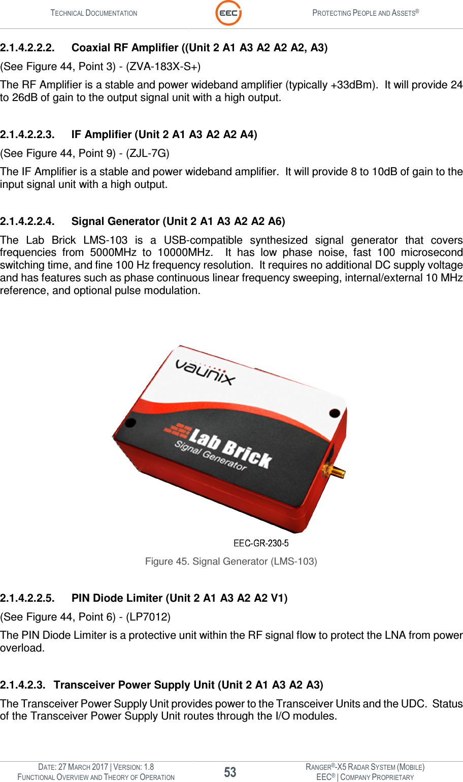 TECHNICAL DOCUMENTATION  PROTECTING PEOPLE AND ASSETS®  DATE: 27 MARCH 2017 | VERSION: 1.8 53 RANGER®-X5 RADAR SYSTEM (MOBILE) FUNCTIONAL OVERVIEW AND THEORY OF OPERATION EEC® | COMPANY PROPRIETARY  2.1.4.2.2.2.  Coaxial RF Amplifier ((Unit 2 A1 A3 A2 A2 A2, A3) (See Figure 44, Point 3) - (ZVA-183X-S+) The RF Amplifier is a stable and power wideband amplifier (typically +33dBm).  It will provide 24 to 26dB of gain to the output signal unit with a high output.    2.1.4.2.2.3.  IF Amplifier (Unit 2 A1 A3 A2 A2 A4) (See Figure 44, Point 9) - (ZJL-7G) The IF Amplifier is a stable and power wideband amplifier.  It will provide 8 to 10dB of gain to the input signal unit with a high output.  2.1.4.2.2.4.  Signal Generator (Unit 2 A1 A3 A2 A2 A6) The  Lab  Brick  LMS-103  is  a  USB-compatible  synthesized  signal  generator  that  covers frequencies  from  5000MHz  to  10000MHz.    It  has  low  phase  noise,  fast  100  microsecond switching time, and fine 100 Hz frequency resolution.  It requires no additional DC supply voltage and has features such as phase continuous linear frequency sweeping, internal/external 10 MHz reference, and optional pulse modulation.     Figure 45. Signal Generator (LMS-103)  2.1.4.2.2.5.  PIN Diode Limiter (Unit 2 A1 A3 A2 A2 V1) (See Figure 44, Point 6) - (LP7012) The PIN Diode Limiter is a protective unit within the RF signal flow to protect the LNA from power overload.  2.1.4.2.3.  Transceiver Power Supply Unit (Unit 2 A1 A3 A2 A3) The Transceiver Power Supply Unit provides power to the Transceiver Units and the UDC.  Status of the Transceiver Power Supply Unit routes through the I/O modules.    