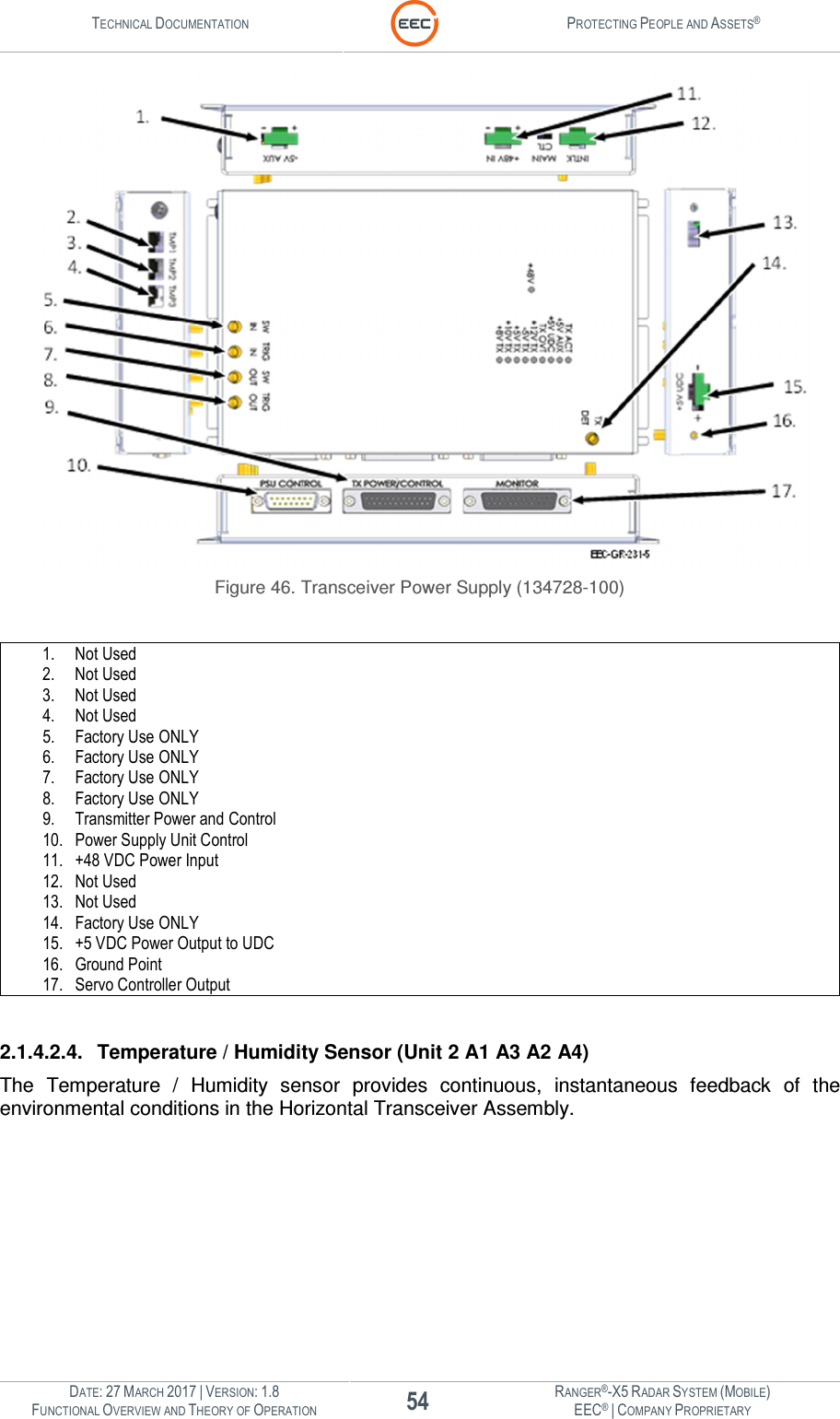 TECHNICAL DOCUMENTATION  PROTECTING PEOPLE AND ASSETS®  DATE: 27 MARCH 2017 | VERSION: 1.8 54 RANGER®-X5 RADAR SYSTEM (MOBILE) FUNCTIONAL OVERVIEW AND THEORY OF OPERATION EEC® | COMPANY PROPRIETARY   Figure 46. Transceiver Power Supply (134728-100)  1. Not Used 2. Not Used 3. Not Used 4. Not Used 5. Factory Use ONLY 6. Factory Use ONLY 7. Factory Use ONLY 8. Factory Use ONLY 9. Transmitter Power and Control 10. Power Supply Unit Control 11. +48 VDC Power Input 12. Not Used 13. Not Used 14. Factory Use ONLY 15. +5 VDC Power Output to UDC 16. Ground Point 17. Servo Controller Output  2.1.4.2.4.  Temperature / Humidity Sensor (Unit 2 A1 A3 A2 A4) The  Temperature  /  Humidity  sensor  provides  continuous,  instantaneous  feedback  of  the environmental conditions in the Horizontal Transceiver Assembly.    