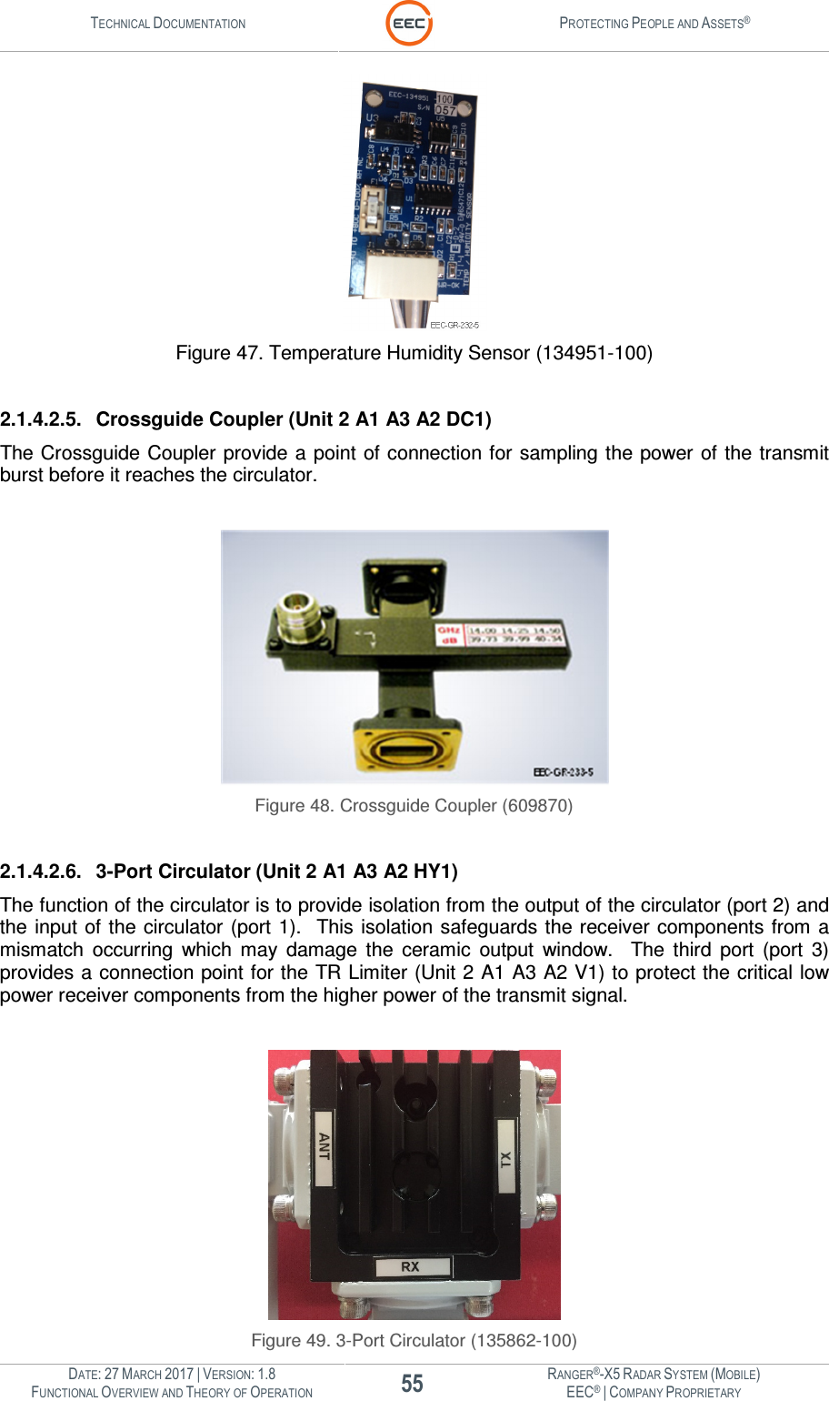 TECHNICAL DOCUMENTATION  PROTECTING PEOPLE AND ASSETS®  DATE: 27 MARCH 2017 | VERSION: 1.8 55 RANGER®-X5 RADAR SYSTEM (MOBILE) FUNCTIONAL OVERVIEW AND THEORY OF OPERATION EEC® | COMPANY PROPRIETARY   Figure 47. Temperature Humidity Sensor (134951-100)  2.1.4.2.5.  Crossguide Coupler (Unit 2 A1 A3 A2 DC1) The Crossguide  Coupler provide a point of connection for sampling the power of the transmit burst before it reaches the circulator.     Figure 48. Crossguide Coupler (609870)  2.1.4.2.6.  3-Port Circulator (Unit 2 A1 A3 A2 HY1) The function of the circulator is to provide isolation from the output of the circulator (port 2) and the input of the circulator (port 1).   This  isolation safeguards the receiver components from  a mismatch  occurring  which  may  damage  the  ceramic  output  window.    The  third  port  (port  3) provides a connection point for the TR Limiter (Unit 2 A1 A3 A2 V1) to protect the critical low power receiver components from the higher power of the transmit signal.     Figure 49. 3-Port Circulator (135862-100) 