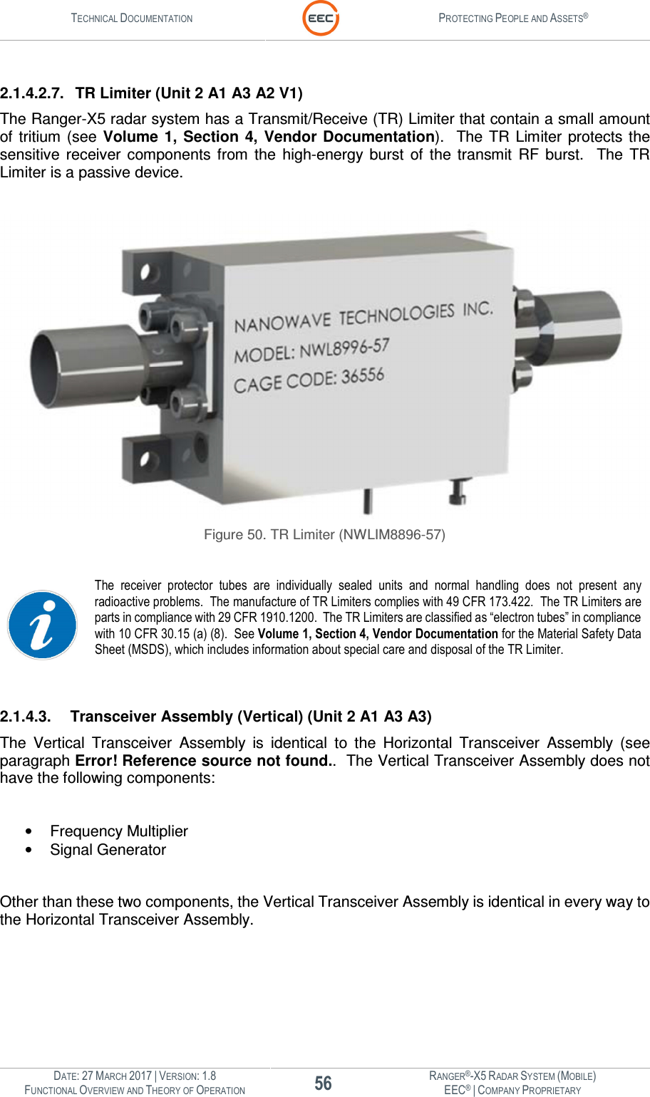 TECHNICAL DOCUMENTATION  PROTECTING PEOPLE AND ASSETS®  DATE: 27 MARCH 2017 | VERSION: 1.8 56 RANGER®-X5 RADAR SYSTEM (MOBILE) FUNCTIONAL OVERVIEW AND THEORY OF OPERATION EEC® | COMPANY PROPRIETARY   2.1.4.2.7.  TR Limiter (Unit 2 A1 A3 A2 V1) The Ranger-X5 radar system has a Transmit/Receive (TR) Limiter that contain a small amount of  tritium (see  Volume 1,  Section  4,  Vendor Documentation).    The  TR  Limiter  protects the sensitive  receiver  components  from  the  high-energy  burst  of  the  transmit  RF  burst.   The  TR Limiter is a passive device.     Figure 50. TR Limiter (NWLIM8896-57)   The  receiver  protector  tubes  are  individually  sealed  units  and  normal  handling  does  not present any radioactive problems.  The manufacture of TR Limiters complies with 49 CFR 173.422.  The TR Limiters are parts in compliance with 29 CFR 1910.1200.  The TR Limiters are classified as “electron tubes” in compliance with 10 CFR 30.15 (a) (8).  See Volume 1, Section 4, Vendor Documentation for the Material Safety Data Sheet (MSDS), which includes information about special care and disposal of the TR Limiter.     2.1.4.3.  Transceiver Assembly (Vertical) (Unit 2 A1 A3 A3) The  Vertical  Transceiver  Assembly  is  identical  to  the  Horizontal  Transceiver  Assembly  (see paragraph Error! Reference source not found..  The Vertical Transceiver Assembly does not have the following components:  •  Frequency Multiplier •  Signal Generator  Other than these two components, the Vertical Transceiver Assembly is identical in every way to the Horizontal Transceiver Assembly.  