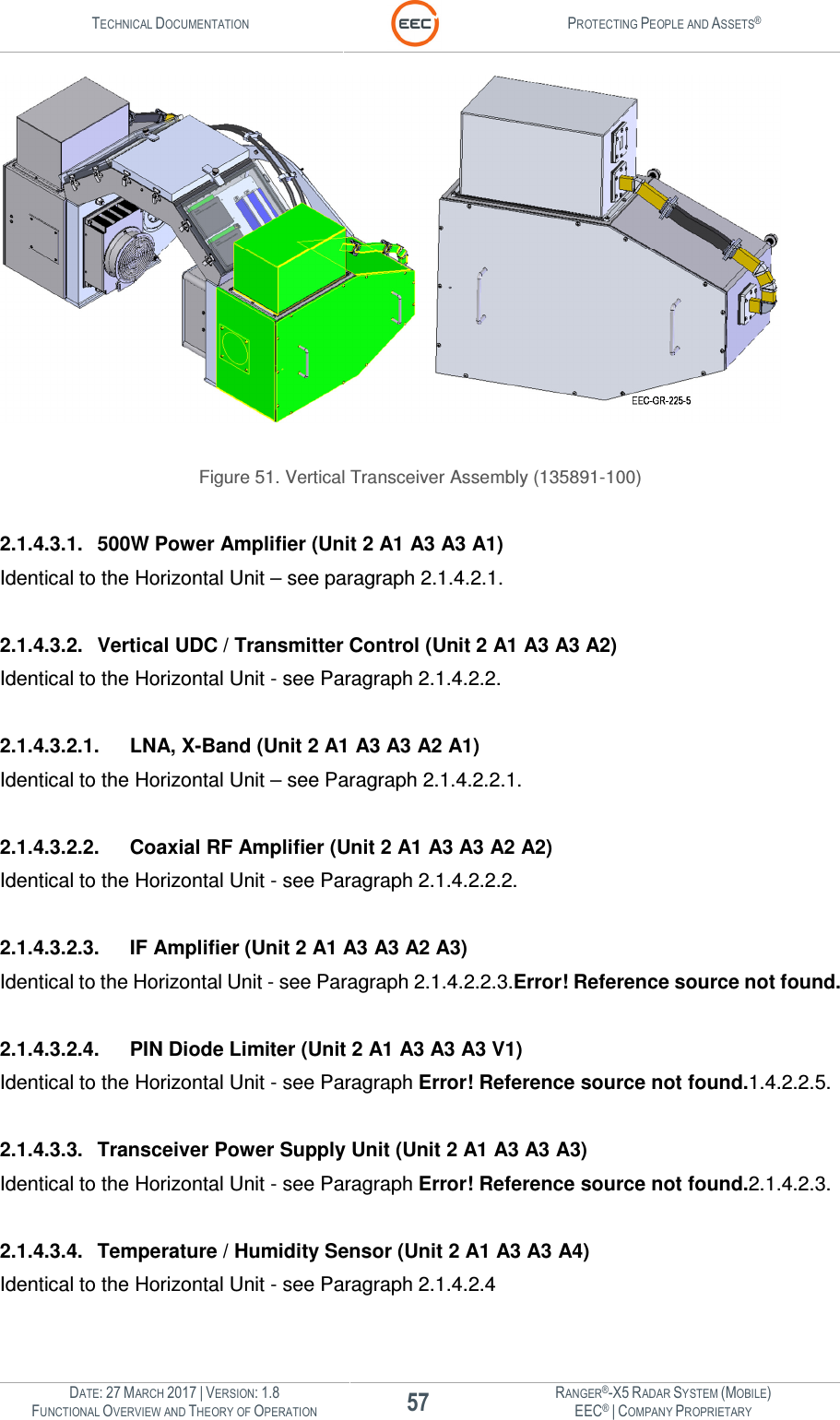 TECHNICAL DOCUMENTATION  PROTECTING PEOPLE AND ASSETS®  DATE: 27 MARCH 2017 | VERSION: 1.8 57 RANGER®-X5 RADAR SYSTEM (MOBILE) FUNCTIONAL OVERVIEW AND THEORY OF OPERATION EEC® | COMPANY PROPRIETARY    Figure 51. Vertical Transceiver Assembly (135891-100)  2.1.4.3.1.  500W Power Amplifier (Unit 2 A1 A3 A3 A1) Identical to the Horizontal Unit – see paragraph 2.1.4.2.1.  2.1.4.3.2.  Vertical UDC / Transmitter Control (Unit 2 A1 A3 A3 A2) Identical to the Horizontal Unit - see Paragraph 2.1.4.2.2.  2.1.4.3.2.1.  LNA, X-Band (Unit 2 A1 A3 A3 A2 A1) Identical to the Horizontal Unit – see Paragraph 2.1.4.2.2.1.  2.1.4.3.2.2.  Coaxial RF Amplifier (Unit 2 A1 A3 A3 A2 A2) Identical to the Horizontal Unit - see Paragraph 2.1.4.2.2.2.  2.1.4.3.2.3.  IF Amplifier (Unit 2 A1 A3 A3 A2 A3) Identical to the Horizontal Unit - see Paragraph 2.1.4.2.2.3.Error! Reference source not found.  2.1.4.3.2.4.  PIN Diode Limiter (Unit 2 A1 A3 A3 A3 V1) Identical to the Horizontal Unit - see Paragraph Error! Reference source not found.1.4.2.2.5.  2.1.4.3.3.  Transceiver Power Supply Unit (Unit 2 A1 A3 A3 A3) Identical to the Horizontal Unit - see Paragraph Error! Reference source not found.2.1.4.2.3.  2.1.4.3.4.  Temperature / Humidity Sensor (Unit 2 A1 A3 A3 A4) Identical to the Horizontal Unit - see Paragraph 2.1.4.2.4   