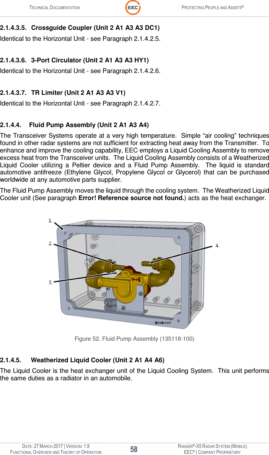 TECHNICAL DOCUMENTATION  PROTECTING PEOPLE AND ASSETS®  DATE: 27 MARCH 2017 | VERSION: 1.8 58 RANGER®-X5 RADAR SYSTEM (MOBILE) FUNCTIONAL OVERVIEW AND THEORY OF OPERATION EEC® | COMPANY PROPRIETARY  2.1.4.3.5.  Crossguide Coupler (Unit 2 A1 A3 A3 DC1) Identical to the Horizontal Unit - see Paragraph 2.1.4.2.5.  2.1.4.3.6.  3-Port Circulator (Unit 2 A1 A3 A3 HY1) Identical to the Horizontal Unit - see Paragraph 2.1.4.2.6.  2.1.4.3.7.  TR Limiter (Unit 2 A1 A3 A3 V1) Identical to the Horizontal Unit - see Paragraph 2.1.4.2.7.  2.1.4.4.  Fluid Pump Assembly (Unit 2 A1 A3 A4) The Transceiver Systems operate at a very high temperature.  Simple “air cooling” techniques found in other radar systems are not sufficient for extracting heat away from the Transmitter.  To enhance and improve the cooling capability, EEC employs a Liquid Cooling Assembly to remove excess heat from the Transceiver units.  The Liquid Cooling Assembly consists of a Weatherized Liquid  Cooler  utilizing  a  Peltier  device  and  a  Fluid  Pump  Assembly.    The  liquid  is  standard automotive  antifreeze  (Ethylene Glycol,  Propylene  Glycol  or  Glycerol)  that  can  be  purchased worldwide at any automotive parts supplier.   The Fluid Pump Assembly moves the liquid through the cooling system.  The Weatherized Liquid Cooler unit (See paragraph Error! Reference source not found.) acts as the heat exchanger.   Figure 52. Fluid Pump Assembly (135118-100)  2.1.4.5.   Weatherized Liquid Cooler (Unit 2 A1 A4 A6) The Liquid Cooler is the heat exchanger unit of the Liquid Cooling System.  This unit performs the same duties as a radiator in an automobile.    