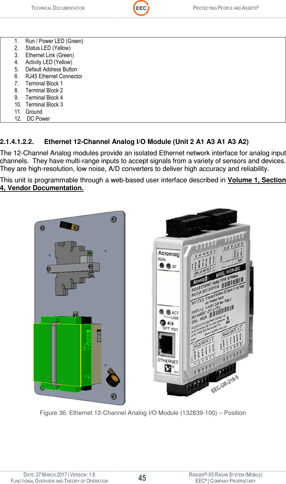 TECHNICAL DOCUMENTATION  PROTECTING PEOPLE AND ASSETS®  DATE: 27 MARCH 2017 | VERSION: 1.8 45 RANGER®-X5 RADAR SYSTEM (MOBILE) FUNCTIONAL OVERVIEW AND THEORY OF OPERATION EEC® | COMPANY PROPRIETARY   1. Run / Power LED (Green) 2. Status LED (Yellow) 3. Ethernet Link (Green) 4. Activity LED (Yellow) 5. Default Address Button 6. RJ45 Ethernet Connector 7. Terminal Block 1 8. Terminal Block 2 9. Terminal Block 4 10. Terminal Block 3 11. Ground 12.  DC Power  2.1.4.1.2.2.  Ethernet 12-Channel Analog I/O Module (Unit 2 A1 A3 A1 A3 A2) The 12-Channel Analog modules provide an isolated Ethernet network interface for analog input channels.  They have multi-range inputs to accept signals from a variety of sensors and devices.  They are high-resolution, low noise, A/D converters to deliver high accuracy and reliability. This unit is programmable through a web-based user interface described in Volume 1, Section 4, Vendor Documentation.   Figure 36. Ethernet 12-Channel Analog I/O Module (132839-100) – Position  