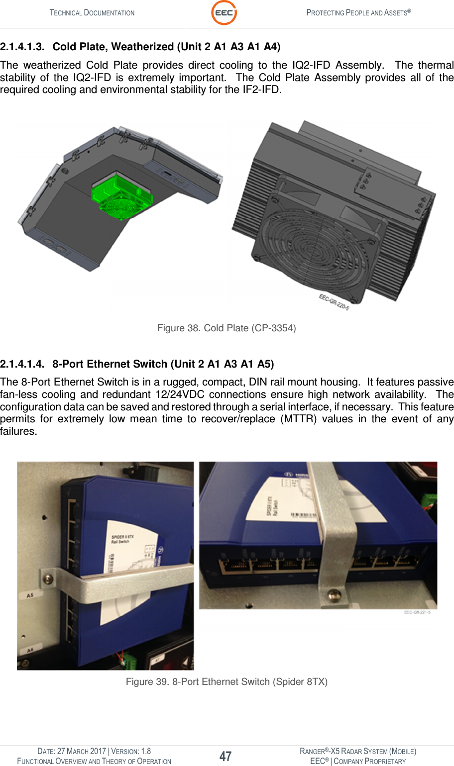 TECHNICAL DOCUMENTATION  PROTECTING PEOPLE AND ASSETS®  DATE: 27 MARCH 2017 | VERSION: 1.8 47 RANGER®-X5 RADAR SYSTEM (MOBILE) FUNCTIONAL OVERVIEW AND THEORY OF OPERATION EEC® | COMPANY PROPRIETARY  2.1.4.1.3.  Cold Plate, Weatherized (Unit 2 A1 A3 A1 A4) The  weatherized  Cold  Plate  provides  direct  cooling  to  the  IQ2-IFD  Assembly.    The  thermal stability  of  the  IQ2-IFD  is  extremely  important.    The  Cold  Plate  Assembly  provides  all  of  the required cooling and environmental stability for the IF2-IFD.   Figure 38. Cold Plate (CP-3354)  2.1.4.1.4.  8-Port Ethernet Switch (Unit 2 A1 A3 A1 A5) The 8-Port Ethernet Switch is in a rugged, compact, DIN rail mount housing.  It features passive fan-less  cooling  and redundant 12/24VDC  connections  ensure  high  network  availability.    The configuration data can be saved and restored through a serial interface, if necessary.  This feature permits  for  extremely  low  mean  time  to  recover/replace  (MTTR)  values  in  the  event  of  any failures.   Figure 39. 8-Port Ethernet Switch (Spider 8TX)    