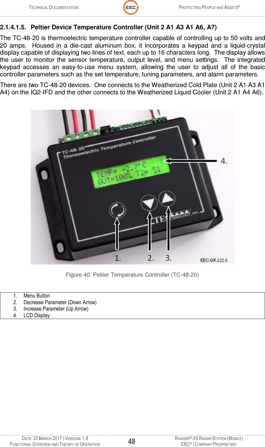 TECHNICAL DOCUMENTATION  PROTECTING PEOPLE AND ASSETS®  DATE: 27 MARCH 2017 | VERSION: 1.8 48 RANGER®-X5 RADAR SYSTEM (MOBILE) FUNCTIONAL OVERVIEW AND THEORY OF OPERATION EEC® | COMPANY PROPRIETARY  2.1.4.1.5.  Peltier Device Temperature Controller (Unit 2 A1 A3 A1 A6, A7) The TC‐48‐20 is thermoelectric temperature controller capable of controlling up to 50 volts and 20  amps.    Housed  in  a  die‐cast  aluminum  box,  it  incorporates  a  keypad  and  a  liquid‐crystal display capable of displaying two lines of text, each up to 16 characters long.  The display allows the  user to monitor  the  sensor  temperature,  output  level,  and menu settings.    The integrated keypad  accesses  an  easy‐to‐use  menu  system,  allowing  the  user  to  adjust  all  of  the  basic controller parameters such as the set temperature, tuning parameters, and alarm parameters. There are two TC-48-20 devices.  One connects to the Weatherized Cold Plate (Unit 2 A1 A3 A1 A4) on the IQ2-IFD and the other connects to the Weatherized Liquid Cooler (Unit 2 A1 A4 A6).   Figure 40. Peltier Temperature Controller (TC-48-20)  1. Menu Button 2. Decrease Parameter (Down Arrow) 3. Increase Parameter (Up Arrow) 4. LCD Display    