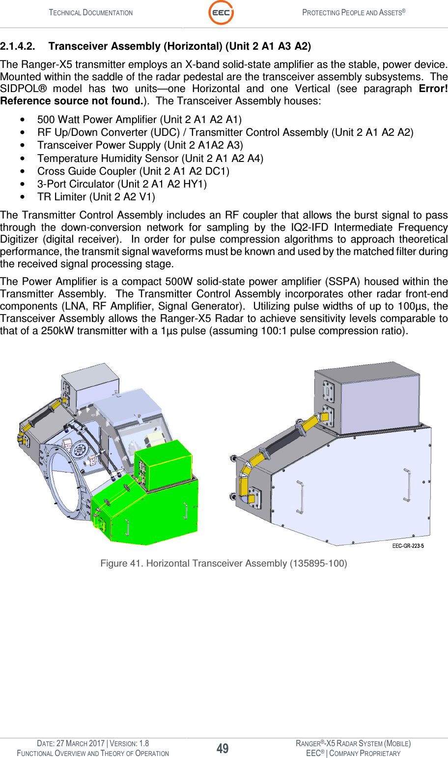 TECHNICAL DOCUMENTATION  PROTECTING PEOPLE AND ASSETS®  DATE: 27 MARCH 2017 | VERSION: 1.8 49 RANGER®-X5 RADAR SYSTEM (MOBILE) FUNCTIONAL OVERVIEW AND THEORY OF OPERATION EEC® | COMPANY PROPRIETARY  2.1.4.2.  Transceiver Assembly (Horizontal) (Unit 2 A1 A3 A2) The Ranger-X5 transmitter employs an X-band solid-state amplifier as the stable, power device.  Mounted within the saddle of the radar pedestal are the transceiver assembly subsystems.  The SIDPOL®  model  has  two  units—one  Horizontal  and  one  Vertical  (see  paragraph  Error! Reference source not found.).  The Transceiver Assembly houses: •  500 Watt Power Amplifier (Unit 2 A1 A2 A1) •  RF Up/Down Converter (UDC) / Transmitter Control Assembly (Unit 2 A1 A2 A2) •  Transceiver Power Supply (Unit 2 A1A2 A3) •  Temperature Humidity Sensor (Unit 2 A1 A2 A4) •  Cross Guide Coupler (Unit 2 A1 A2 DC1) •  3-Port Circulator (Unit 2 A1 A2 HY1) •  TR Limiter (Unit 2 A2 V1) The Transmitter Control Assembly includes an RF coupler that allows the burst signal to pass through  the  down-conversion  network  for  sampling  by  the  IQ2-IFD  Intermediate  Frequency Digitizer  (digital  receiver).    In  order  for  pulse  compression  algorithms to  approach  theoretical performance, the transmit signal waveforms must be known and used by the matched filter during the received signal processing stage. The Power Amplifier is a compact 500W solid-state power amplifier (SSPA) housed within the Transmitter  Assembly.    The  Transmitter  Control  Assembly  incorporates  other  radar  front-end components (LNA, RF Amplifier, Signal Generator).  Utilizing pulse widths of up to 100µs, the Transceiver Assembly allows the Ranger-X5 Radar to achieve sensitivity levels comparable to that of a 250kW transmitter with a 1µs pulse (assuming 100:1 pulse compression ratio).     Figure 41. Horizontal Transceiver Assembly (135895-100)    