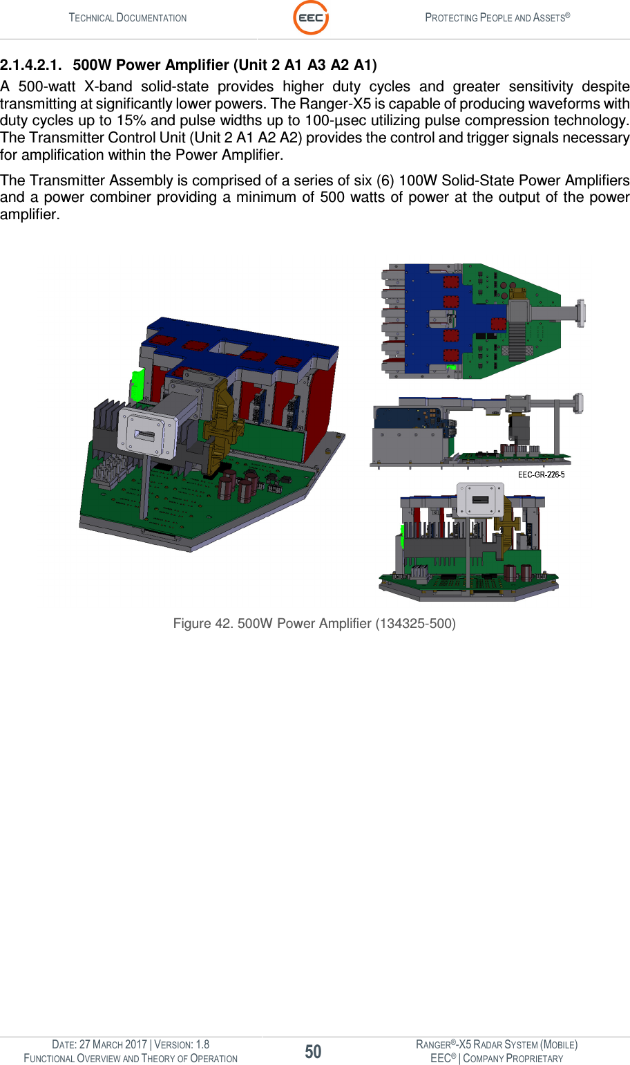 TECHNICAL DOCUMENTATION  PROTECTING PEOPLE AND ASSETS®  DATE: 27 MARCH 2017 | VERSION: 1.8 50 RANGER®-X5 RADAR SYSTEM (MOBILE) FUNCTIONAL OVERVIEW AND THEORY OF OPERATION EEC® | COMPANY PROPRIETARY  2.1.4.2.1.  500W Power Amplifier (Unit 2 A1 A3 A2 A1) A  500-watt  X-band  solid-state  provides  higher  duty  cycles  and  greater  sensitivity  despite transmitting at significantly lower powers. The Ranger-X5 is capable of producing waveforms with duty cycles up to 15% and pulse widths up to 100-µsec utilizing pulse compression technology. The Transmitter Control Unit (Unit 2 A1 A2 A2) provides the control and trigger signals necessary for amplification within the Power Amplifier.   The Transmitter Assembly is comprised of a series of six (6) 100W Solid-State Power Amplifiers and a power combiner providing a minimum of 500 watts of power at the output of the power amplifier.     Figure 42. 500W Power Amplifier (134325-500)    