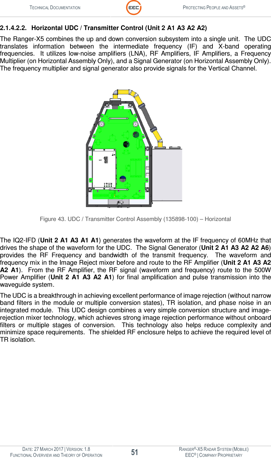 TECHNICAL DOCUMENTATION  PROTECTING PEOPLE AND ASSETS®  DATE: 27 MARCH 2017 | VERSION: 1.8 51 RANGER®-X5 RADAR SYSTEM (MOBILE) FUNCTIONAL OVERVIEW AND THEORY OF OPERATION EEC® | COMPANY PROPRIETARY  2.1.4.2.2.  Horizontal UDC / Transmitter Control (Unit 2 A1 A3 A2 A2) The Ranger-X5 combines the up and down conversion subsystem into a single unit.  The UDC translates  information  between  the  intermediate  frequency  (IF)  and  X-band  operating frequencies.    It  utilizes  low-noise  amplifiers  (LNA),  RF  Amplifiers,  IF  Amplifiers,  a  Frequency Multiplier (on Horizontal Assembly Only), and a Signal Generator (on Horizontal Assembly Only).  The frequency multiplier and signal generator also provide signals for the Vertical Channel.     Figure 43. UDC / Transmitter Control Assembly (135898-100) – Horizontal  The IQ2-IFD (Unit 2 A1 A3 A1 A1) generates the waveform at the IF frequency of 60MHz that drives the shape of the waveform for the UDC.  The Signal Generator (Unit 2 A1 A3 A2 A2 A6) provides  the  RF  Frequency  and  bandwidth  of  the  transmit  frequency.    The  waveform  and frequency mix in the Image Reject mixer before and route to the RF Amplifier (Unit 2 A1 A3 A2 A2  A1).   From  the  RF  Amplifier, the  RF  signal  (waveform  and  frequency)  route  to  the  500W Power Amplifier  (Unit  2  A1  A3  A2  A1)  for  final  amplification  and  pulse  transmission  into  the waveguide system.   The UDC is a breakthrough in achieving excellent performance of image rejection (without narrow band filters  in the module  or  multiple conversion states),  TR  isolation,  and  phase  noise  in  an integrated module.  This UDC design combines a very simple conversion structure and image-rejection mixer technology, which achieves strong image rejection performance without onboard filters  or  multiple  stages  of  conversion.    This  technology  also  helps  reduce  complexity  and minimize space requirements.  The shielded RF enclosure helps to achieve the required level of TR isolation.    