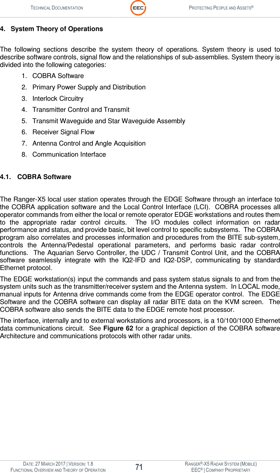 TECHNICAL DOCUMENTATION  PROTECTING PEOPLE AND ASSETS®  DATE: 27 MARCH 2017 | VERSION: 1.8 71 RANGER®-X5 RADAR SYSTEM (MOBILE) FUNCTIONAL OVERVIEW AND THEORY OF OPERATION EEC® | COMPANY PROPRIETARY  4.  System Theory of Operations  The  following  sections  describe  the  system  theory  of  operations.  System  theory  is  used  to describe software controls, signal flow and the relationships of sub-assemblies. System theory is divided into the following categories: 1.  COBRA Software 2.  Primary Power Supply and Distribution 3.  Interlock Circuitry 4.  Transmitter Control and Transmit 5.  Transmit Waveguide and Star Waveguide Assembly 6.  Receiver Signal Flow 7.  Antenna Control and Angle Acquisition 8.  Communication Interface  4.1.  COBRA Software   The Ranger-X5 local user station operates through the EDGE Software through an interface to the COBRA application software and the Local Control Interface (LCI).  COBRA processes all operator commands from either the local or remote operator EDGE workstations and routes them to  the  appropriate  radar  control  circuits.    The  I/O  modules  collect  information  on  radar performance and status, and provide basic, bit level control to specific subsystems.  The COBRA program also correlates and processes information and procedures from the BITE sub-system, controls  the  Antenna/Pedestal  operational  parameters,  and  performs  basic  radar  control functions.  The Aquarian Servo  Controller, the UDC  /  Transmit  Control Unit, and the COBRA software  seamlessly  integrate  with  the  IQ2-IFD  and  IQ2-DSP,  communicating  by  standard Ethernet protocol.  The EDGE workstation(s) input the commands and pass system status signals to and from the system units such as the transmitter/receiver system and the Antenna system.  In LOCAL mode, manual inputs for Antenna drive commands come from the EDGE operator control.  The EDGE Software and the COBRA software can display all radar BITE data on the KVM screen.  The COBRA software also sends the BITE data to the EDGE remote host processor.  The interface, internally and to external workstations and processors, is a 10/100/1000 Ethernet data communications circuit.  See Figure 62 for a graphical depiction of the COBRA software Architecture and communications protocols with other radar units. 