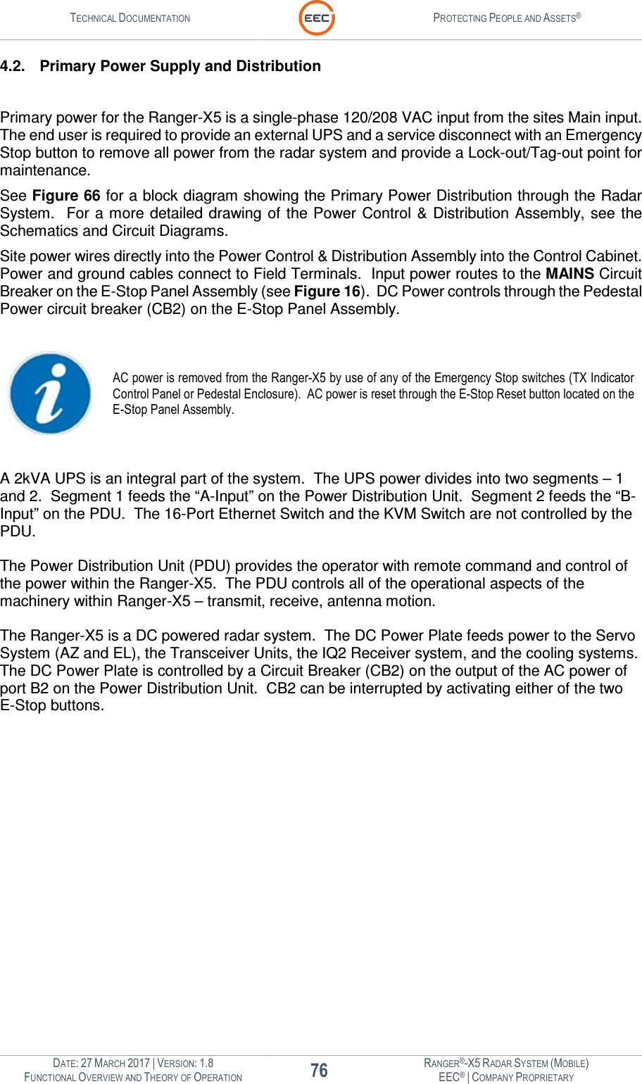 TECHNICAL DOCUMENTATION  PROTECTING PEOPLE AND ASSETS®  DATE: 27 MARCH 2017 | VERSION: 1.8 76 RANGER®-X5 RADAR SYSTEM (MOBILE) FUNCTIONAL OVERVIEW AND THEORY OF OPERATION EEC® | COMPANY PROPRIETARY  4.2.  Primary Power Supply and Distribution  Primary power for the Ranger-X5 is a single-phase 120/208 VAC input from the sites Main input.  The end user is required to provide an external UPS and a service disconnect with an Emergency Stop button to remove all power from the radar system and provide a Lock-out/Tag-out point for maintenance. See Figure 66 for a block diagram showing the Primary Power Distribution through the Radar System.   For a more detailed  drawing of  the Power Control  &amp;  Distribution Assembly, see the Schematics and Circuit Diagrams. Site power wires directly into the Power Control &amp; Distribution Assembly into the Control Cabinet.  Power and ground cables connect to Field Terminals.  Input power routes to the MAINS Circuit Breaker on the E-Stop Panel Assembly (see Figure 16).  DC Power controls through the Pedestal Power circuit breaker (CB2) on the E-Stop Panel Assembly.     AC power is removed from the Ranger-X5 by use of any of the Emergency Stop switches (TX Indicator Control Panel or Pedestal Enclosure).  AC power is reset through the E-Stop Reset button located on the E-Stop Panel Assembly.  A 2kVA UPS is an integral part of the system.  The UPS power divides into two segments – 1 and 2.  Segment 1 feeds the “A-Input” on the Power Distribution Unit.  Segment 2 feeds the “B-Input” on the PDU.  The 16-Port Ethernet Switch and the KVM Switch are not controlled by the PDU.    The Power Distribution Unit (PDU) provides the operator with remote command and control of the power within the Ranger-X5.  The PDU controls all of the operational aspects of the machinery within Ranger-X5 – transmit, receive, antenna motion.    The Ranger-X5 is a DC powered radar system.  The DC Power Plate feeds power to the Servo System (AZ and EL), the Transceiver Units, the IQ2 Receiver system, and the cooling systems.  The DC Power Plate is controlled by a Circuit Breaker (CB2) on the output of the AC power of port B2 on the Power Distribution Unit.  CB2 can be interrupted by activating either of the two E-Stop buttons.      