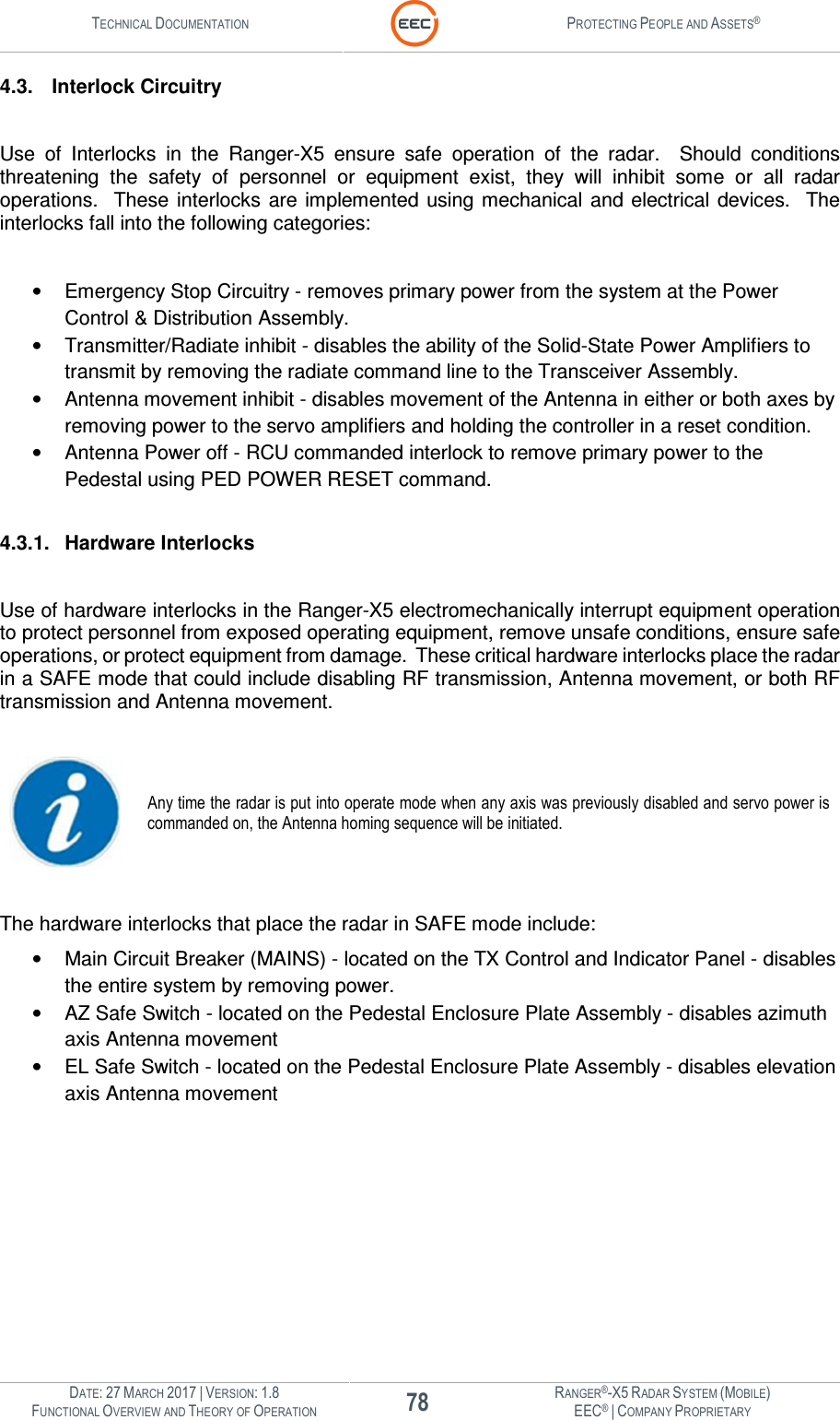 TECHNICAL DOCUMENTATION  PROTECTING PEOPLE AND ASSETS®  DATE: 27 MARCH 2017 | VERSION: 1.8 78 RANGER®-X5 RADAR SYSTEM (MOBILE) FUNCTIONAL OVERVIEW AND THEORY OF OPERATION EEC® | COMPANY PROPRIETARY  4.3.  Interlock Circuitry  Use  of  Interlocks  in  the  Ranger-X5  ensure  safe  operation  of  the  radar.    Should  conditions threatening  the  safety  of  personnel  or  equipment  exist,  they  will  inhibit  some  or  all  radar operations.  These interlocks  are implemented using mechanical and electrical  devices.   The interlocks fall into the following categories:  •  Emergency Stop Circuitry - removes primary power from the system at the Power Control &amp; Distribution Assembly.   •  Transmitter/Radiate inhibit - disables the ability of the Solid-State Power Amplifiers to transmit by removing the radiate command line to the Transceiver Assembly. •  Antenna movement inhibit - disables movement of the Antenna in either or both axes by removing power to the servo amplifiers and holding the controller in a reset condition. •  Antenna Power off - RCU commanded interlock to remove primary power to the Pedestal using PED POWER RESET command.  4.3.1.  Hardware Interlocks  Use of hardware interlocks in the Ranger-X5 electromechanically interrupt equipment operation to protect personnel from exposed operating equipment, remove unsafe conditions, ensure safe operations, or protect equipment from damage.  These critical hardware interlocks place the radar in a SAFE mode that could include disabling RF transmission, Antenna movement, or both RF transmission and Antenna movement.   Any time the radar is put into operate mode when any axis was previously disabled and servo power is commanded on, the Antenna homing sequence will be initiated.  The hardware interlocks that place the radar in SAFE mode include: •  Main Circuit Breaker (MAINS) - located on the TX Control and Indicator Panel - disables the entire system by removing power.  •  AZ Safe Switch - located on the Pedestal Enclosure Plate Assembly - disables azimuth axis Antenna movement •  EL Safe Switch - located on the Pedestal Enclosure Plate Assembly - disables elevation axis Antenna movement    