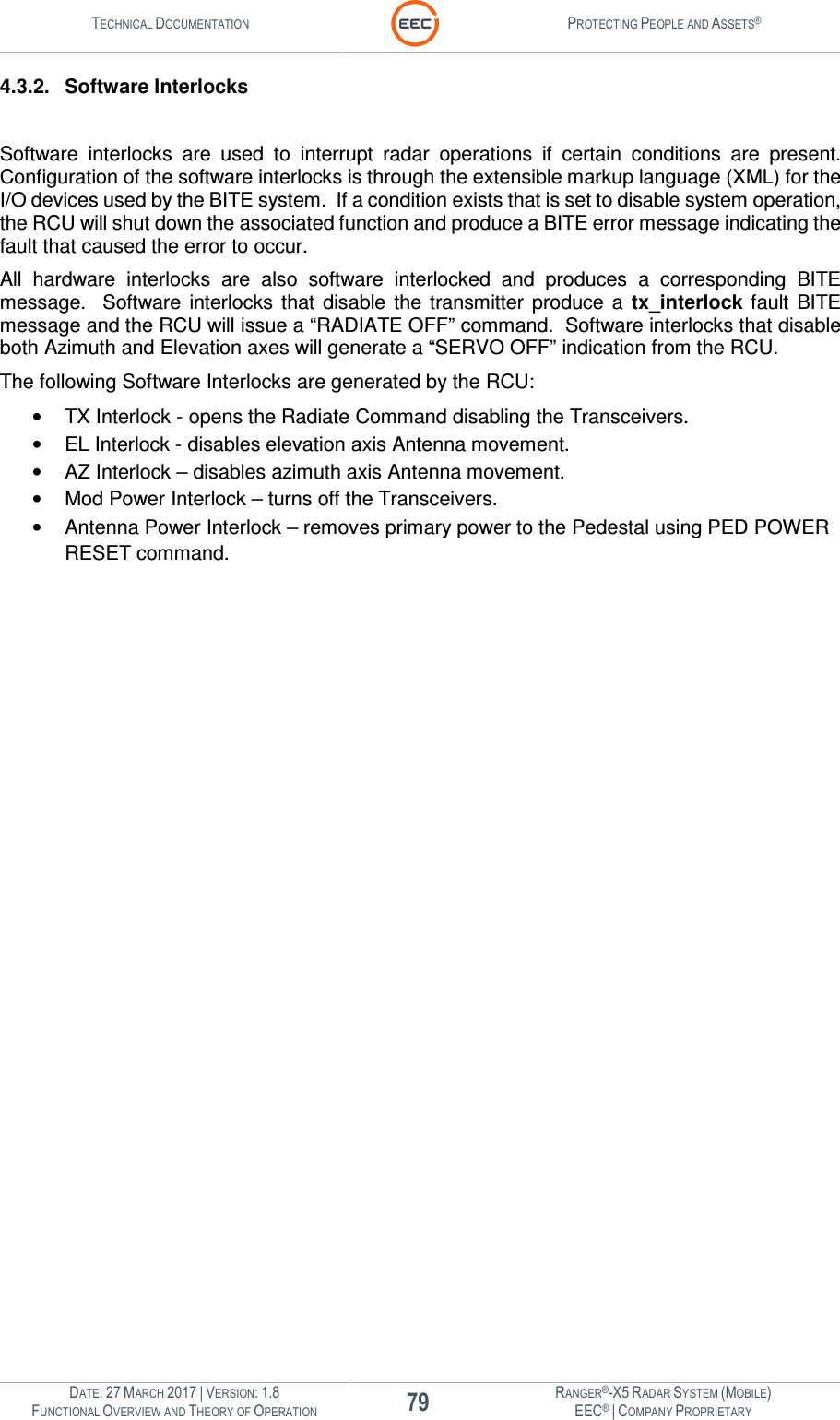 TECHNICAL DOCUMENTATION  PROTECTING PEOPLE AND ASSETS®  DATE: 27 MARCH 2017 | VERSION: 1.8 79 RANGER®-X5 RADAR SYSTEM (MOBILE) FUNCTIONAL OVERVIEW AND THEORY OF OPERATION EEC® | COMPANY PROPRIETARY  4.3.2.  Software Interlocks  Software  interlocks  are  used  to  interrupt  radar  operations  if  certain  conditions  are  present.  Configuration of the software interlocks is through the extensible markup language (XML) for the I/O devices used by the BITE system.  If a condition exists that is set to disable system operation, the RCU will shut down the associated function and produce a BITE error message indicating the fault that caused the error to occur. All  hardware  interlocks  are  also  software  interlocked  and  produces  a  corresponding  BITE message.    Software  interlocks that  disable  the  transmitter  produce  a  tx_interlock fault  BITE message and the RCU will issue a “RADIATE OFF” command.  Software interlocks that disable both Azimuth and Elevation axes will generate a “SERVO OFF” indication from the RCU. The following Software Interlocks are generated by the RCU: •  TX Interlock - opens the Radiate Command disabling the Transceivers. •  EL Interlock - disables elevation axis Antenna movement. •  AZ Interlock – disables azimuth axis Antenna movement. •  Mod Power Interlock – turns off the Transceivers. •  Antenna Power Interlock – removes primary power to the Pedestal using PED POWER RESET command.  